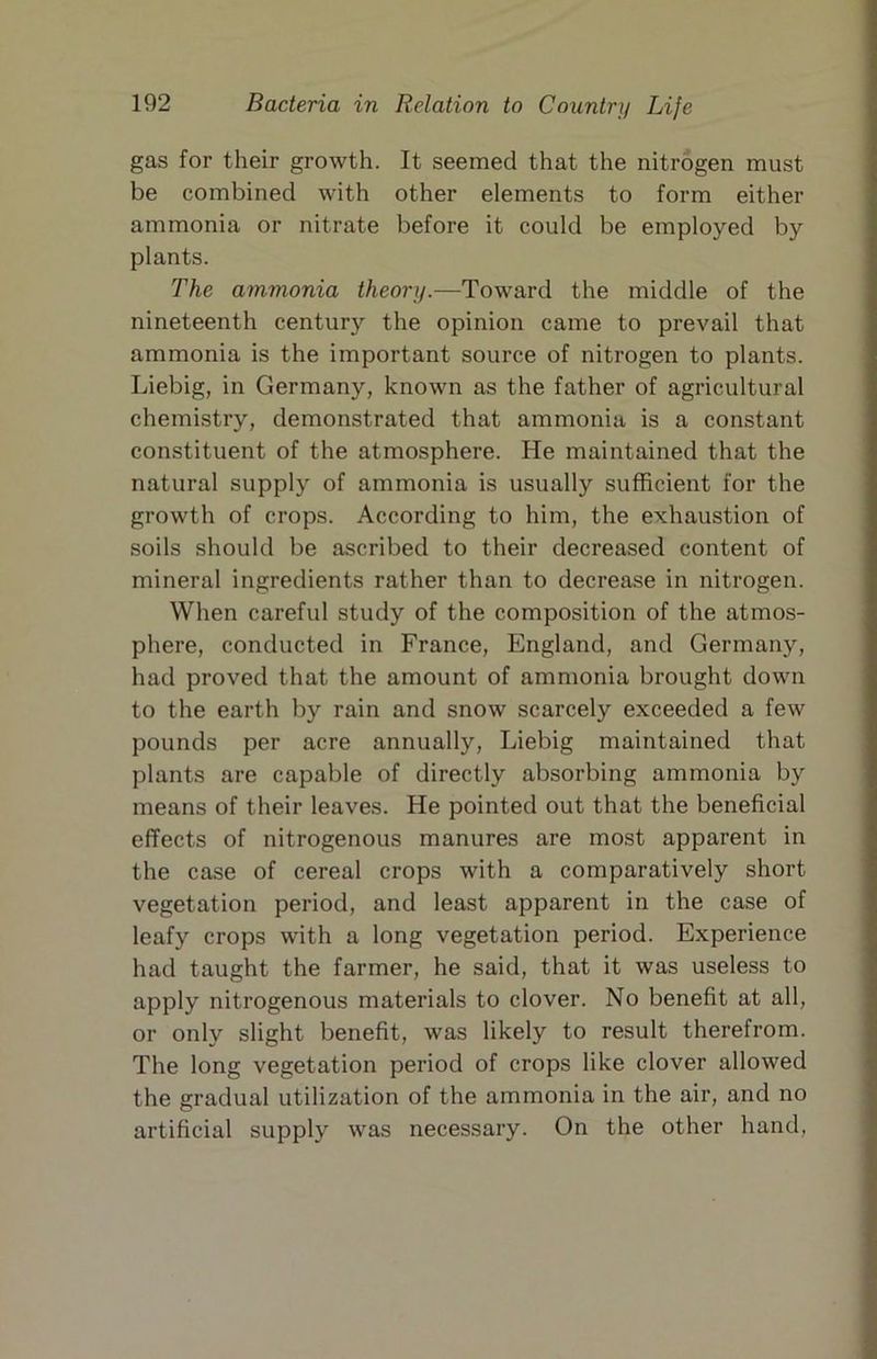 gas for their growth. It seemed that the nitrogen must be combined with other elements to form either ammonia or nitrate before it could be employed by plants. The ammonia theory.—Toward the middle of the nineteenth century the opinion came to prevail that ammonia is the important source of nitrogen to plants. Liebig, in Germany, known as the father of agricultural chemistry, demonstrated that ammonia is a constant constituent of the atmosphere. He maintained that the natural supply of ammonia is usually sufficient for the growth of crops. According to him, the exhaustion of soils should be ascribed to their decreased content of mineral ingredients rather than to decrease in nitrogen. When careful study of the composition of the atmos- phere, conducted in France, England, and Germany, had proved that the amount of ammonia brought down to the earth by rain and snow scarcely exceeded a few pounds per acre annually, Liebig maintained that plants are capable of directly absorbing ammonia by means of their leaves. He pointed out that the beneficial effects of nitrogenous manures are most apparent in the case of cereal crops with a comparatively short vegetation period, and least apparent in the case of leafy crops with a long vegetation period. Experience had taught the farmer, he said, that it was useless to apply nitrogenous materials to clover. No benefit at all, or only slight benefit, was likely to result therefrom. The long vegetation period of crops like clover allowed the gradual utilization of the ammonia in the air, and no artificial supply was necessary. On the other hand.