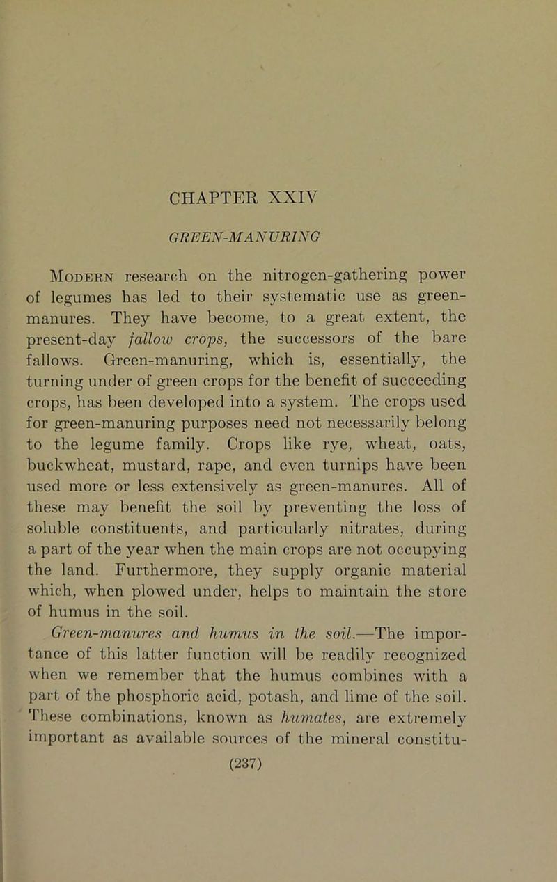 CHAPTER XXIV GREEN-MANURING Modern research on the nitrogen-gathering power of legumes has led to their systematic use as green- manures. They have become, to a great extent, the present-day fallow crops, the successors of the bare fallows. Green-manuring, which is, essentially, the turning under of green crops for the benefit of succeeding crops, has been developed into a system. The crops used for green-manuring purposes need not necessarily belong to the legume family. Crops like rye, wheat, oats, buckwheat, mustard, rape, and even turnips have been used more or less extensively as green-manures. All of these may benefit the soil by preventing the loss of soluble constituents, and particularly nitrates, during a part of the year when the main crops are not occupying the land. Furthermore, they supply organic material which, when plowed under, helps to maintain the store of humus in the soil. Green-manures and humus in the soil.—The impor- tance of this latter function will be readily recognized when we remember that the humus combines with a part of the phosphoric acid, potash, and lime of the soil. These combinations, known as humates, are extremely important as available sources of the mineral constitu-