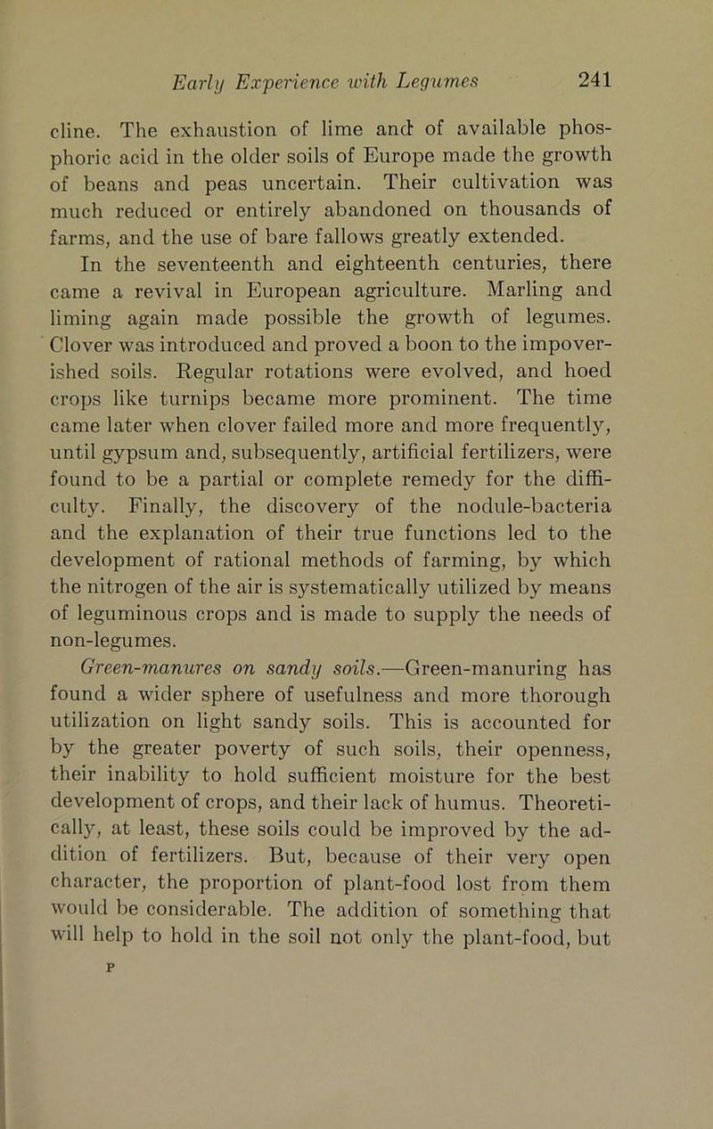 dine. The exhaustion of lime and of available phos- phoric acid in the older soils of Europe made the growth of beans and peas uncertain. Their cultivation was much reduced or entirely abandoned on thousands of farms, and the use of bare fallows greatly extended. In the seventeenth and eighteenth centuries, there came a revival in European agriculture. Marling and liming again made possible the growth of legumes. Clover was introduced and proved a boon to the impover- ished soils. Regular rotations were evolved, and hoed crops like turnips became more prominent. The time came later when clover failed more and more frequently, until gypsum and, subsequently, artificial fertilizers, were found to be a partial or complete remedy for the diffi- culty. Finally, the discovery of the nodule-bacteria and the explanation of their true functions led to the development of rational methods of farming, by which the nitrogen of the air is systematically utilized by means of leguminous crops and is made to supply the needs of non-legumes. Green-manures on sandy soils.—Green-manuring has found a wider sphere of usefulness and more thorough utilization on light sandy soils. This is accounted for by the greater poverty of such soils, their openness, their inability to hold sufficient moisture for the best development of crops, and their lack of humus. Theoreti- cally, at least, these soils could be improved by the ad- dition of fertilizers. But, because of their very open character, the proportion of plant-food lost from them would be considerable. The addition of something that will help to hold in the soil not only the plant-food, but