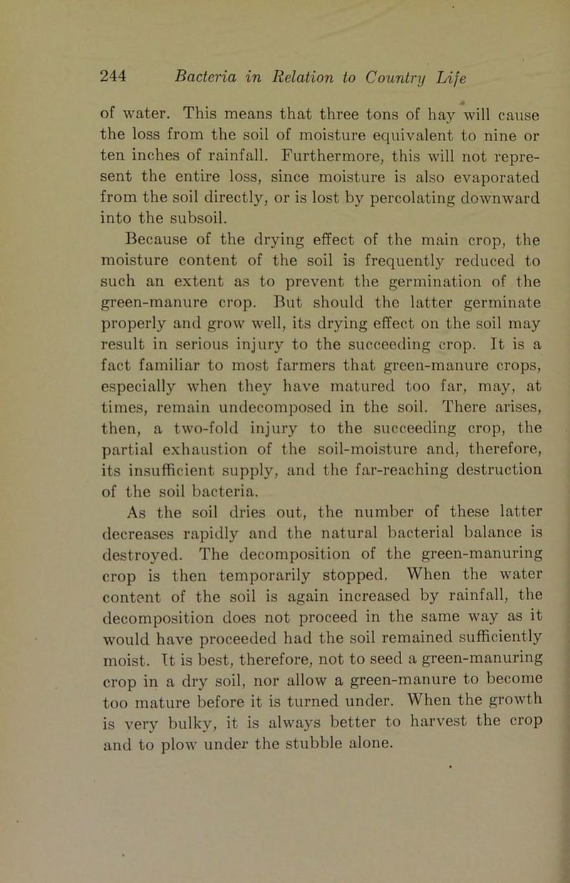 * of water. This means that three tons of hay will cause the loss from the soil of moisture equivalent to nine or ten inches of rainfall. Furthermore, this will not repre- sent the entire loss, since moisture is also evaporated from the soil directly, or is lost by percolating downward into the subsoil. Because of the drying effect of the main crop, the moisture content of the soil is frequently reduced to such an extent as to prevent the germination of the green-manure crop. But should the latter germinate properly and grow well, its drying effect on the soil may result in serious injury to the succeeding crop. It is a fact familiar to most farmers that green-manure crops, especially when they have matured too far, may, at times, remain undecomposed in the soil. There arises, then, a two-fold injury to the succeeding crop, the partial exhaustion of the soil-moisture and, therefore, its insufficient supply, and the far-reaching destruction of the soil bacteria. As the soil dries out, the number of these latter decreases rapidly and the natural bacterial balance is destroyed. The decomposition of the green-manuring crop is then temporarily stopped. When the water content of the soil is again increased by rainfall, the decomposition does not proceed in the same way as it would have proceeded had the soil remained sufficiently moist. It is best, therefore, not to seed a green-manuring crop in a dry soil, nor allow a green-manure to become too mature before it is turned under. When the growth is very bulky, it is always better to harvest the crop and to plow under the stubble alone.