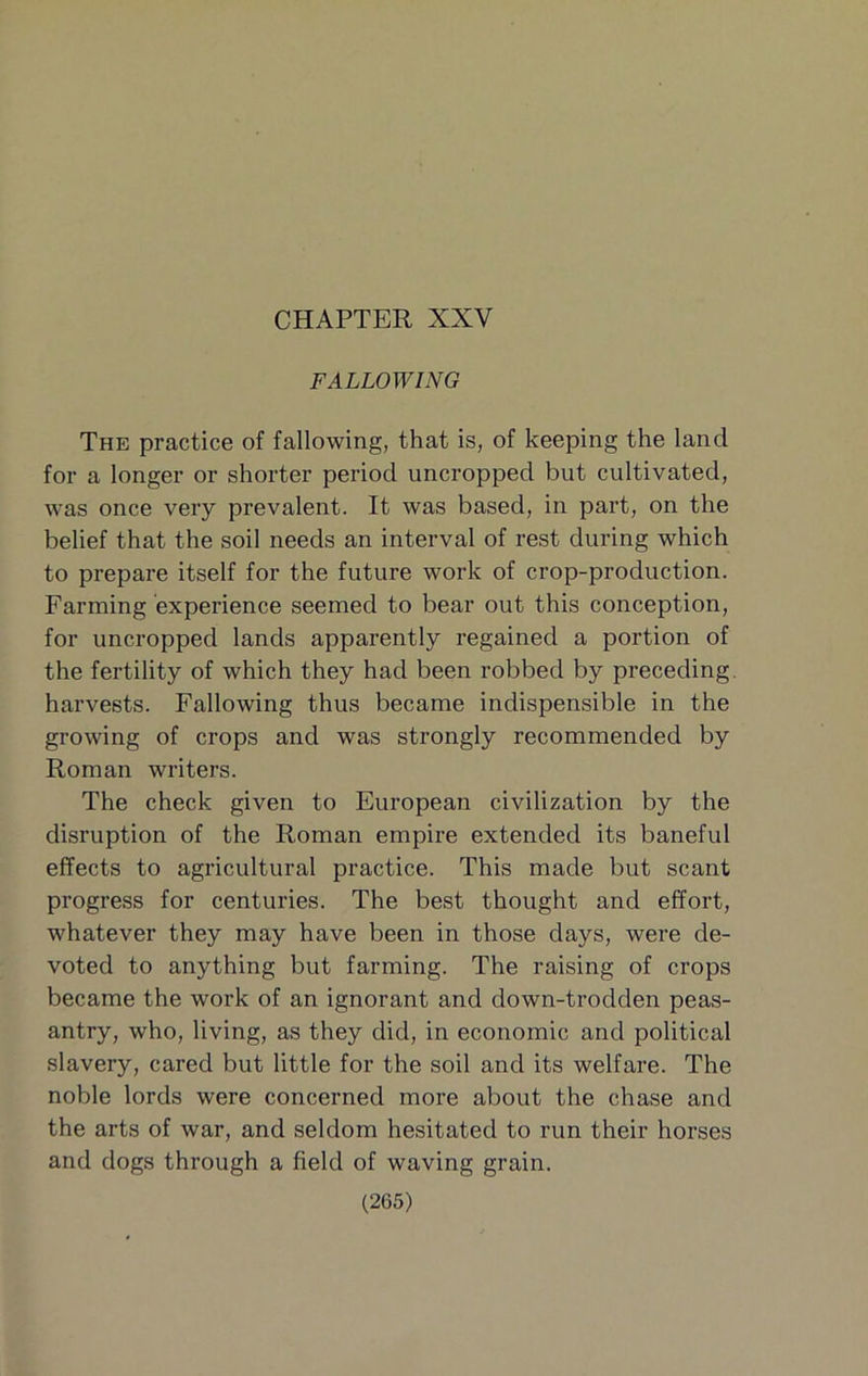 CHAPTER XXV FALLOWING The practice of fallowing, that is, of keeping the land for a longer or shorter period uncropped but cultivated, w'as once very prevalent. It was based, in part, on the belief that the soil needs an interval of rest during which to prepare itself for the future work of crop-production. Farming experience seemed to bear out this conception, for uncropped lands apparently regained a portion of the fertility of which they had been robbed by preceding, harvests. Fallowing thus became indispensible in the growing of crops and was strongly recommended by Roman writers. The check given to European civilization by the disruption of the Roman empire extended its baneful effects to agricultural practice. This made but scant progress for centuries. The best thought and effort, whatever they may have been in those days, were de- voted to anything but farming. The raising of crops became the work of an ignorant and down-trodden peas- antry, who, living, as they did, in economic and political slavery, cared but little for the soil and its welfare. The noble lords were concerned more about the chase and the arts of war, and seldom hesitated to run their horses and dogs through a field of waving grain.