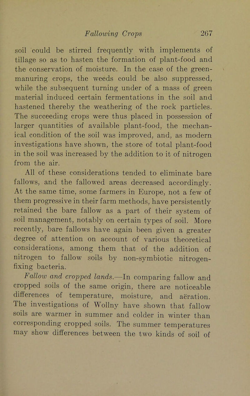 soil could be stirred frequently with implements of tillage so as to hasten the formation of plant-food and the conservation of moisture. In the case of the green- manuring crops, the weeds could be also suppressed, while the subsequent turning under of a mass of green material induced certain fermentations in the soil and hastened thereby the weathering of the rock particles. The succeeding crops were thus placed in possession of larger quantities of available plant-food, the mechan- ical condition of the soil was improved, and, as modern investigations have shown, the store of total plant-food in the soil was increased by the addition to it of nitrogen from the air. All of these considerations tended to eliminate bare fallows, and the fallowed areas decreased accordingly. At the same time, some farmers in Europe, not a few of them progressive in their farm methods, have persistently retained the bare fallow as a part of their system of soil management, notably on certain types of soil. More recently, bare fallows have again been given a greater degree of attention on account of various theoretical considerations, among them that of the addition of nitrogen to fallow soils by non-symbiotic nitrogen- fixing bacteria. Fallow and cropped lands.—In comparing fallow and cropped soils of the same origin, there are noticeable differences of temperature, moisture, and aeration. The investigations of Wollny have shown that fallow soils are warmer in summer and colder in winter than corresponding cropped soils. The summer temperatures may show differences between the two kinds of soil of