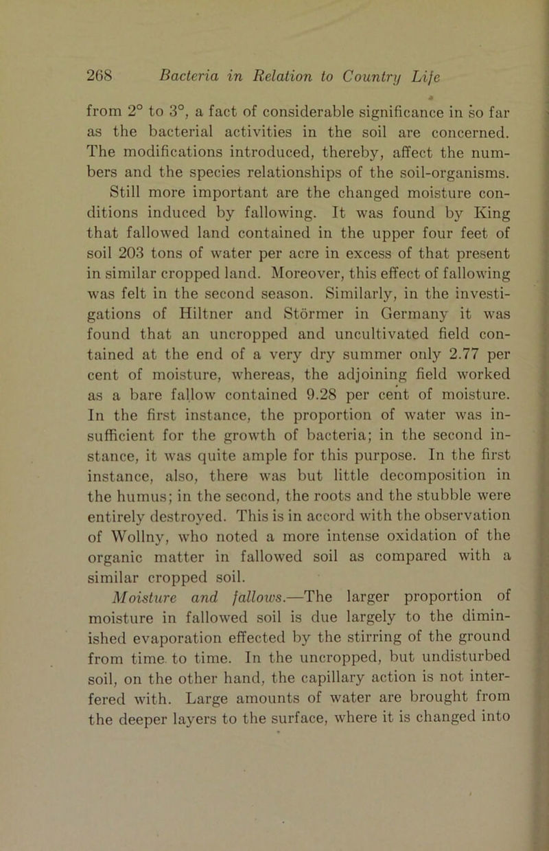* from 2° to 3°, a fact of considerable significance in so far as the bacterial activities in the soil are concerned. The modifications introduced, thereby, affect the num- bers and the species relationships of the soil-organisms. Still more important are the changed moisture con- ditions induced by fallowing. It was found by King that fallowed land contained in the upper four feet of soil 203 tons of water per acre in excess of that present in similar cropped land. Moreover, this effect of fallowing was felt in the second season. Similarly, in the investi- gations of Hiltner and Stormer in Germany it was found that an uncropped and uncultivated field con- tained at the end of a very dry summer only 2.77 per cent of moisture, whereas, the adjoining field worked as a bare fallow contained 9.28 per cent of moisture. In the first instance, the proportion of water was in- sufficient for the growth of bacteria; in the second in- stance, it was quite ample for this purpose. In the first instance, also, there was but little decomposition in the humus; in the second, the roots and the stubble were entirely destroyed. This is in accord with the observation of Wollny, wdio noted a more intense oxidation of the organic matter in fallowed soil as compared with a similar cropped soil. Moisture and fallows.—The larger proportion of moisture in fallowed soil is due largely to the dimin- ished evaporation effected by the stirring of the ground from time, to time. In the uncropped, but undisturbed soil, on the other hand, the capillary action is not inter- fered with. Large amounts of water are brought from the deeper layers to the surface, where it is changed into