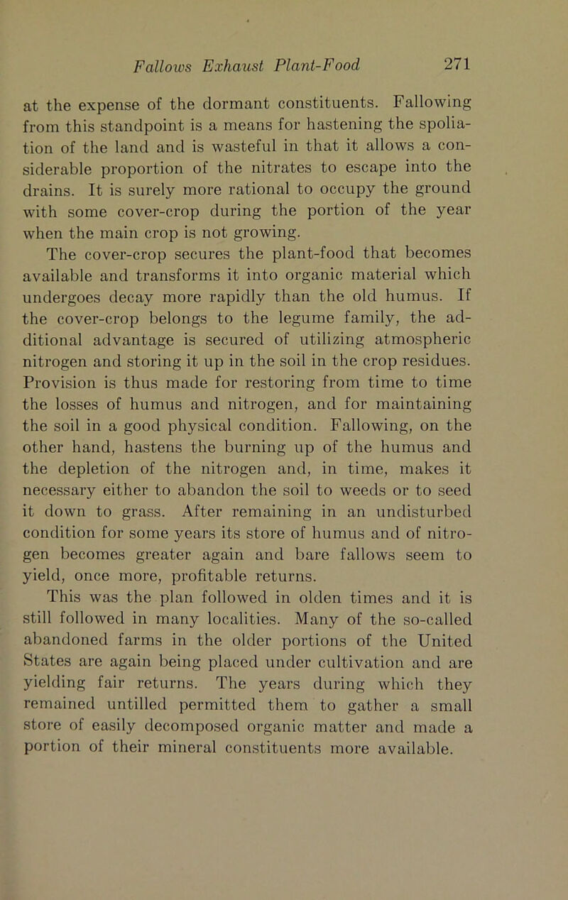 at the expense of the dormant constituents. Fallowing from this standpoint is a means for hastening the spolia- tion of the land and is wasteful in that it allows a con- siderable proportion of the nitrates to escape into the drains. It is surely more rational to occupy the ground with some cover-crop during the portion of the year when the main crop is not growing. The cover-crop secures the plant-food that becomes available and transforms it into organic material which undergoes decay more rapidly than the old humus. If the cover-crop belongs to the legume family, the ad- ditional advantage is secured of utilizing atmospheric nitrogen and storing it up in the soil in the crop residues. Provision is thus made for restoring from time to time the losses of humus and nitrogen, and for maintaining the soil in a good physical condition. Fallowing, on the other hand, hastens the burning up of the humus and the depletion of the nitrogen and, in time, makes it necessary either to abandon the soil to weeds or to seed it down to grass. After remaining in an undisturbed condition for some years its store of humus and of nitro- gen becomes greater again and bare fallows seem to yield, once more, profitable returns. This was the plan followed in olden times and it is still followed in many localities. Many of the so-called abandoned farms in the older portions of the United States are again being placed under cultivation and are yielding fair returns. The years during which they remained untilled permitted them to gather a small store of easily decomposed organic matter and made a portion of their mineral constituents more available.