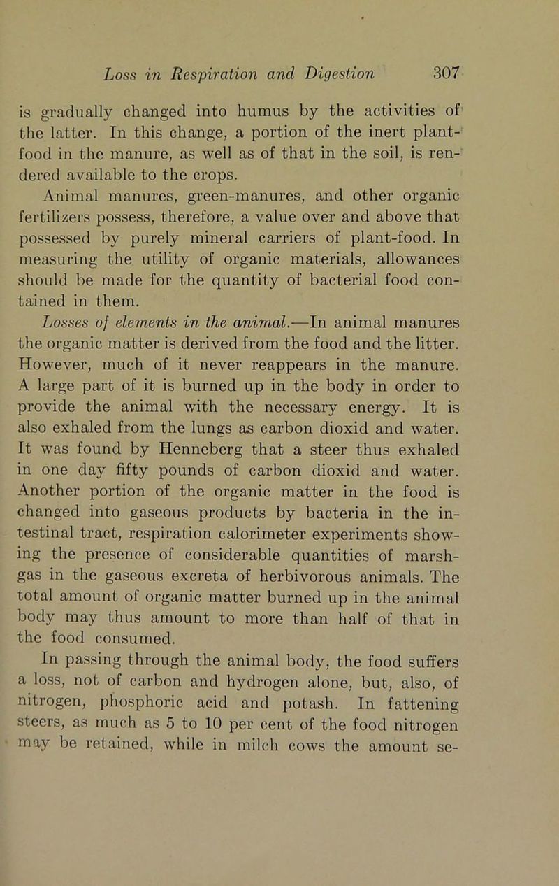 is gradually changed into humus by the activities of the latter. In this change, a portion of the inert plant- food in the manure, as well as of that in the soil, is ren- dered available to the crops. Animal manures, green-manures, and other organic fertilizers possess, therefore, a value over and above that possessed by purely mineral carriers of plant-food. In measuring the utility of organic materials, allowances should be made for the quantity of bacterial food con- tained in them. Losses of elements in the animal.-—In animal manures the organic matter is derived from the food and the litter. However, much of it never reappears in the manure. A large part of it is burned up in the body in order to provide the animal with the necessary energy. It is also exhaled from the lungs as carbon dioxid and water. It was found by Henneberg that a steer thus exhaled in one day fifty pounds of carbon dioxid and water. Another portion of the organic matter in the food is changed into gaseous products by bacteria in the in- testinal tract, respiration calorimeter experiments show- ing the presence of considerable quantities of marsh- gas in the gaseous excreta of herbivorous animals. The total amount of organic matter burned up in the animal body may thus amount to more than half of that in the food consumed. In passing through the animal body, the food suffers a loss, not of carbon and hydrogen alone, but, also, of nitrogen, phosphoric acid and potash. In fattening steers, as much as 5 to 10 per cent of the food nitrogen may be retained, while in milch cows the amount se-