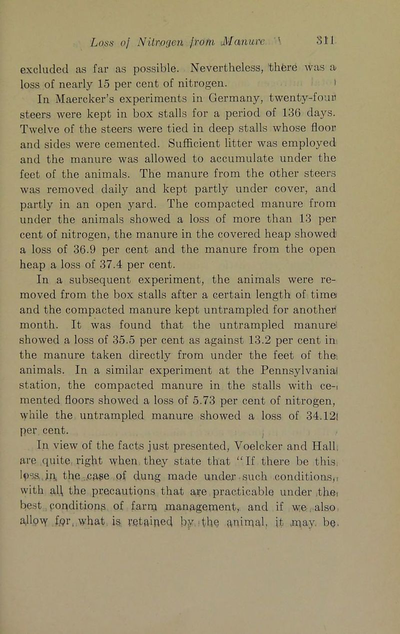 Loss oj Nitrogen from Manure \ Sll excluded as far as possible. Nevertheless, thfcre was a loss of nearly 15 per cent of nitrogen. i In Maercker’s experiments in Germany, twenty-four steers were kept in box stalls for a period of 136 days. Twelve of the steers were tied in deep stalls whose floor and sides were cemented. Sufficient litter was employed and the manure was allowed to accumulate under the feet of the animals. The manure from the other steers was removed daily and kept partly under cover, and partly in an open yard. The compacted manure from under the animals showed a loss of more than 13 per cent of nitrogen, the manure in the covered heap showed a loss of 36.9 per cent and the manure from the open heap a loss of 37.4 per cent. In a subsequent experiment, the animals were re- moved from the box stalls after a certain length of time and the compacted manure kept untrampled for another month. It was found that the untrampled manure! showed a loss of 35.5 per cent as against 13.2 per cent in the manure taken directly from under the feet of the; animals. In a similar experiment at the Pennsylvania! station, the compacted manure in the stalls with ce-i mented floors showed a loss of 5.73 per cent of nitrogen, while the untrampled manure showed a loss of 34.121 per cent. , In view of the facts just presented, Voelcker and Hall are quite, right when they state that “If there be this, l^)sa,in, the ..case of dung made under such conditions,! with all, the precautions that are practicable under the, best popditiona of farnj management, and if wealso a.llo\Y fpr. what retaiped by .'the anirqal, it .ipay. be.