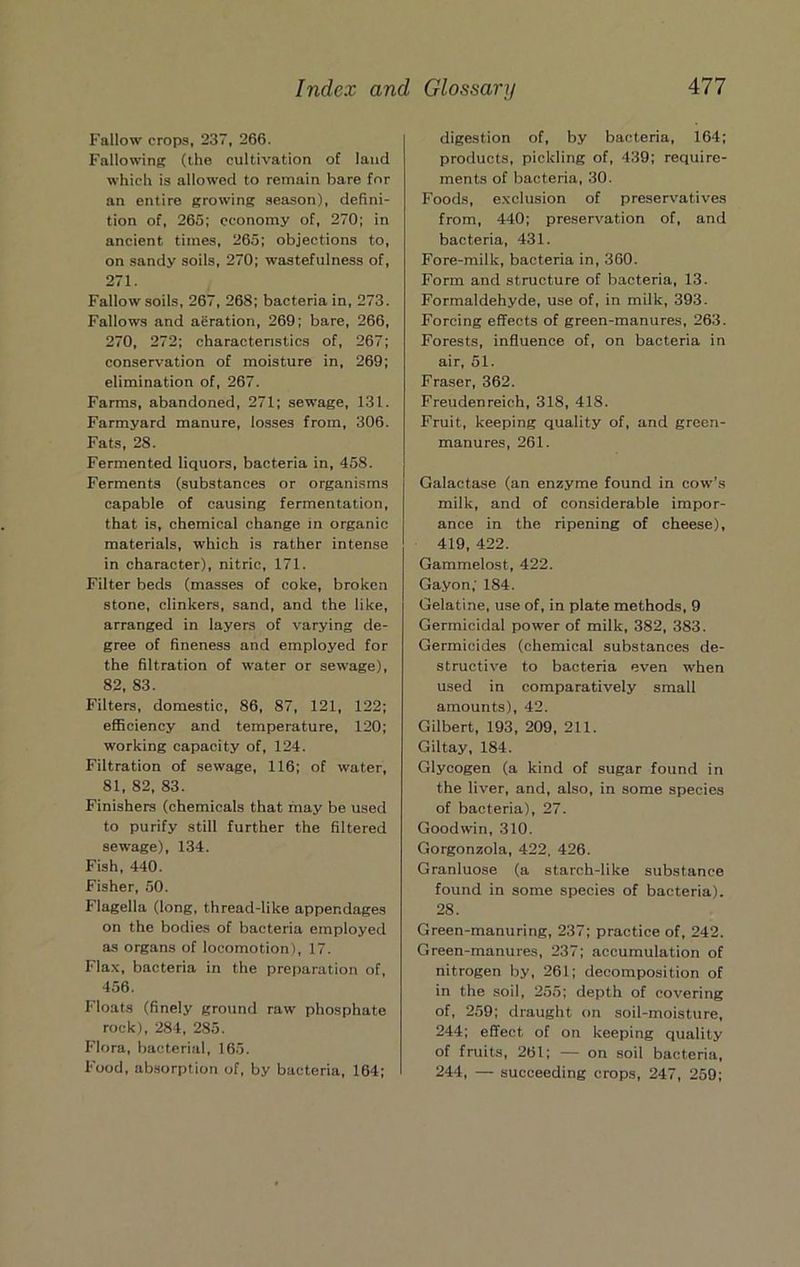 Fallow crops, 237, 266. Fallowing (the cultivation of land which is allowed to remain bare for an entire growing season), defini- tion of, 265; economy of, 270; in ancient times, 265; objections to, on sandy soils, 270; wastefulness of, 271. Fallow soils, 267, 268; bacteria in, 273. Fallows and aeration, 269; bare, 266, 270, 272; characteristics of, 267; conserv'ation of moisture in, 269; elimination of, 267. Farms, abandoned, 271; sewage, 131. Farmyard manure, losses from, 306. Fats, 28. Fermented liquors, bacteria in, 458. Ferments (substances or organisms capable of causing fermentation, that is, chemical change in organic materials, which is rather intense in character), nitric, 171. Filter beds (masses of coke, broken stone, clinkers, sand, and the like, arranged in layers of varying de- gree of fineness and employed for the filtration of water or sewage), 82, 83. Filters, domestic, 86, 87, 121, 122; efficiency and temperature, 120; working capacity of, 124. Filtration of sewage, 116; of water, 81, 82, 83. Finishers (chemicals that may be used to purify still further the filtered sewage), 134. Fish, 440. Fisher, .50. Flagella (long, thread-like appendages on the bodies of bacteria employed as organs of locomotion), 17. Fla.x, bacteria in the preparation of, 456. Floats (finely ground raw phosphate rock), 284, 285. Flora, bacterial, 165. Food, ab.sorption of, by bacteria, 164; digestion of, by bacteria, 164; products, pickling of, 439; require- ments of bacteria, 30. Foods, exclusion of preservatives from, 440; preservation of, and bacteria, 431. Fore-milk, bacteria in, 360. Form and structure of bacteria, 13. Formaldehyde, use of, in milk, 393. Forcing effects of green-manures, 263. Forests, influence of, on bacteria in air, 51. Fraser, 362. Freudenreich, 318, 418. Fruit, keeping quality of, and green- manures, 261. Galactase (an enzyme found in cow’s milk, and of considerable impor- ance in the ripening of cheese), 419, 422. Gammelost, 422. Gayon; 184. Gelatine, use of, in plate methods, 9 Germicidal power of milk, 382, 383. Germicides (chemical substances de- structiv^e to bacteria even when used in comparatively small amounts), 42. Gilbert, 193, 209, 211. Giltay, 184. Glycogen (a kind of sugar found in the liver, and, also, in some species of bacteria), 27. Goodwin, 310. Gorgonzola, 422, 426. Granluose (a starch-like substance found in some species of bacteria). 28. Green-manuring, 237; practice of, 242. Green-manures, 237; accumulation of nitrogen by, 261; decomposition of in the soil, 255; depth of covering of, 259; draught on soil-moisture, 244; effect of on keeping quality of fruits, 261; — on soil bacteria, 244, — succeeding crops, 247, 259;