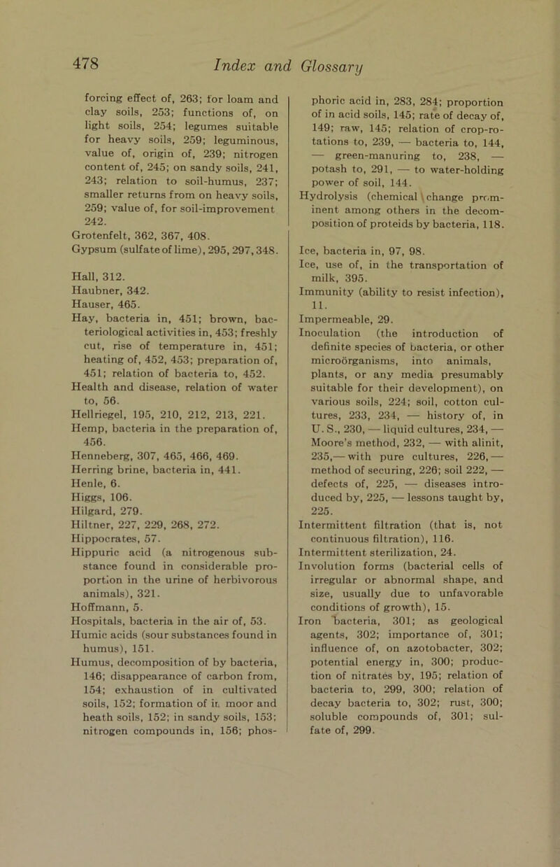 forcing effect of, 263; for loam and clay soils, 253; functions of, on light soils, 254; legumes suitable for heavy soils, 259; leguminous, value of, origin of, 239; nitrogen content of, 245; on sandy soils, 241, 243; relation to soil-humus, 237; smaller returns from on heavy soils, 259; value of, for soil-improvement 242. Grotenfelt, 362, 367, 408. Gypsum (sulfate of lime), 295,297,348. Hall, 312. Haubner, 342. Hauser, 465. Hay, bacteria in, 451; brown, bac- teriological activities in, 453; freshly cut, rise of temperature in, 451; heating of, 452, 453; preparation of, 451; relation of bacteria to, 452. Health and disease, relation of water to, 56. Hellriegel, 195, 210, 212, 213, 221. Hemp, bacteria in the preparation of, 456. Henneberg, 307, 465, 466, 469. Herring brine, bacteria in, 441. Henie, 6. Higgs, 106. Hilgard, 279. Hiltner, 227, 229, 268, 272. Hippocrates, 57. Hippuric acid (a nitrogenous sub- stance found in considerable pro- portion in the urine of herbivorous animals), 321. Hoffmann, 5. Hospitals, bacteria in the air of, 53. Humic acids (sour substances found in humus), 151. Humus, decomposition of by bacteria, 146; disappearance of carbon from, 154; exhaustion of in cultivated soils, 152; formation of it. moor and heath soils, 152; in sandy soils, 153; nitrogen compounds in, 156; phos- phoric acid in, 283, 284; proportion of in acid soils, 145; rate of decay of, 149; raw, 145; relation of crop-ro- tations to, 239, — bacteria to, 144, — green-manuring to, 238, — potash to, 291, — to water-holding power of soil, 144. Hydrolysis (chemical \ change prr.m- inent among others in the decom- position of proteids by bacteria, 118. Ice, bacteria in, 97, 98. Ice, use of, in the transportation of milk, 395. Immunity (ability to resist infection), 11. Impermeable, 29. Inoculation (the introduction of definite species of bacteria, or other microorganisms, into animals, plants, or any media presumably suitable for their development), on various soils, 224; soil, cotton cul- tures, 233, 234, — history of, in U. S., 230, — liquid cultures, 234, — Moore’s method, 232, — with alinit, 235,— with pure cultures, 226,— method of securing, 226; soil 222, — defects of, 225, — diseases intro- duced by, 225, — lessons taught by, 225. Intermittent filtration (that is, not continuous filtration), 116. Intermittent sterilization, 24. Involution forms (bacterial cells of irregular or abnormal shape, and size, usually due to unfavorable conditions of growth), 15. Iron bacteria, 301; as geological agents, 302; importance of, 301; influence of, on azotobacter, 302; potential energy in, 300; produc- tion of nitrates by, 195; relation of bacteria to, 299, 300; relation of decay bacteria to, 302; rust, 300; soluble compounds of, 301; sul- fate of, 299.