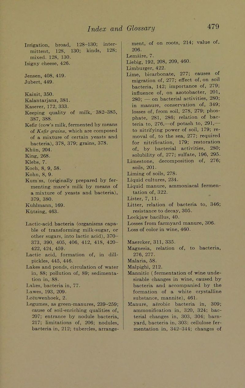Irrigation, broad, 128-130; inter- mittent, 128, 130; kinds, 128; mixed. 128, 130. Isigny cheese, 426. Jensen, 408, 419. Jubert, 449. Kainit, 350. Kalantarjanz, 381. Kaserer, 172, 333. Keeping quality of milk, 382-385, 387, 388. Kefir (cow’s milk, fermented by means of Kefir grains, which are composed of a mixture of certain yeasts and bacteria), 378, 379; grains, 378. Khun, 204. King, 268. Klebs, 7. Koch, 8, 9, 58. Kohn, 8, 9. Kum ss, (originally prepared by fer- menting mare’s milk by means of a mixture of yeasts and bacteria), 379, 380. Kuhlmann, 169. Kiitzing, 463. Lactic-acid bacteria (organisms capa- ble of transforming milk-sugar, or other sugars, into lactic acid), 370- 373, 390, 405, 406, 412, 418, 420- 422, 424, 459. Lactic acid, formation of, in dill- pickles, 445, 446. Lakes and ponds, circulation of water in, 88; pollution of, 89; sedimenta- tion in, 88. Lakes, bacteria in, 77. Lawes, 193, 209. Leeuwenhoek, 2. Legumes, as green-manures, 239-259; cause of soil-enriching qualities of, 207; entrance by nodule bacteria, 217; limitations of, 206; nodules, bacteria in, 212; tubercles, arrange- ment, of on roots, 214; value of, 206. Lemaire, 7. Liebig, 192, 208, 209, 460. Limburger, 422. Lime, bicarbonate, 277; causes of migration of, 277; effect of, on soil bacteria, 142; importance of, 279; influence of, on azotobacter, 201, 280; — on bacterial activities, 280; in manure, conservation of, 349; losses of, from soil, 278, 279; phos- phate, 281, 286; relation of bac- teria to, 276,—of potash to, 291,— to nitrifying power of soil, 179; re- moval of, to the sea, 277; required for nitrification, 179; restoration of, by bacterial activities, 280; solubility of, 277; sulfate, 196, 295. Limestone, decomposition of, 276; soils, 201. Liming of soils, 278. Liquid cultures, 234. Liquid manure, ammoniacal fermen- tation of, 322. Lister, 7, 11. Litter, relation of bacteria to, 346; resistance to decay, 305. Lockjaw bacillus, 40. Losses from farmyard manure, 306. Loss of color in wine, 460. Maercker, 311, 335. Magnesia, relation of, to bacteria, 276, 277. Malaria, 58. Malpighi, 212. Mannitic ( fermentation of wine unde- sirable changes in wine, caused by bacteria and accompanied by the formation of a white crystalline substance, mannite), 461. Manure, aerobic bacteria in, 309; ammonification in, 320, 324; bac- terial changes in, 303, 304; barn- yard, bacteria in, 303; cellulose fer- mentation in, 342-344; changes of