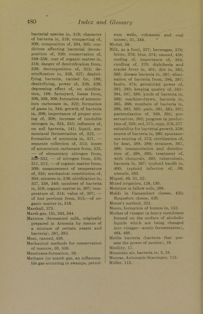 bacterial species in, 319; character of bacteria in, 319; compacting of, 309; composition of, 304, 305; con- ditions affecting bacterial decom- position of, 320; conservation of, 349-356; cost of organic matter in, 316; danger of denitrification from, 329; decomposition of, 313; de- nitrification in, 326, 327; denitri- fying bacteria, carried by, 188; denitrifying, power of, 328, 329; depressing effect of, on nitrifica- tion, 186; farmyard, losses from, 306, 308, 309; formation of ammon- ium carbonate in, 322; formation of gases in, 344; growth of bacteria in, 306; importance of proper stor- ing of, 308; increase of insoluble nitrogen in, 334, 335; influence of, on soil bacteria, 141; liquid, am- moniacal fermentation of, 322, — formation of ammonia in, 321, — separate collection of, 312; losses of ammonium carbonate from, 323, — of elementary nitrogen from, 3^-332, — of nitrogen from, 310, 311,312, — of organic matter from, 309; measurement of temperature of, 355; mechanicai constitution of, 304; nitrates in, 326; nitrification in, 337, 338, 340; numbers of bacteria in, 318; organic matter in, 307; tem- perature of, 314; value of, 307; — of lost portions from, 315,—of or- ganic matter in, 316. Marshall, 373. Marsh gas, 151, 343, 344. Matzoon (fermented milk, originally prepared in Armenia by means of a mixture of certain yeasts and bacteria), 381, 382. Meat, canned, 438. Mechanical methods for conservation of manure, 30, 356. Membrane-formation, 19. Methane (or marsh gas, an inflamma- ble gas occurring in swamps, petrol- eum wells, volcanoes and coal mines), 31, 344. * Michel, 58. Milk, as a food, 357; beverages, 378; bitter, 376; blue, 374; canned, 438; cooling of, importance of, 384; curdling of, 370; diphtheria and scarlet fever in, 401; dirt in, 362, 363; disease bacteria in, 397; elimi- nation of bacteria from, 386, 387; faults, 374; germicidal power of, 382, 383; keeping quality of, 382- 384, 387, 388; kinds of bacteria in, 369; machine-drawn, bacteria in, 365, 366; numbers of bacteria in, 366, 382, 395; pails, 361, 365, 387; pasteurization of, 389, 391; pre- servatives, 392; progress in produc- tion of, 358; red, 375; ropy, 376, 377 suitability for bacterial growth, 358; source of bacteria in, 360; spontane- ous souring of, 373; sterilization of, by heat, 388, 389; strainers, 367, 368; transportation and distribu- tion of, 394, 395; treatment of, with chemicals, 392; tuberculosis, bacteria in, 397; typhoid bacilli in, 400; typhoid infection of, 59; utensils, 385. Miquel, 49, 51, 52. Mi.xed irrigation, 128, 130. Moisture in fallow soils, 268. Molds in Camembert cheese, 425; Roquefort cheese, 426. Moore’s method, 232. Moors, formation of humus in, 152. Mother of vinegar (a heavy membrane formed on the surface of alcoholic liquids which are being changed into vinegar—acetic fermentation), 464, 466. Motile bacteria (bacteria that pos- sess the power of motion), 19. Motility, 17. Mountain air, bacteria in, 5, .54. .Mouras, Automatic Scavenger, 113. Muller, 115.