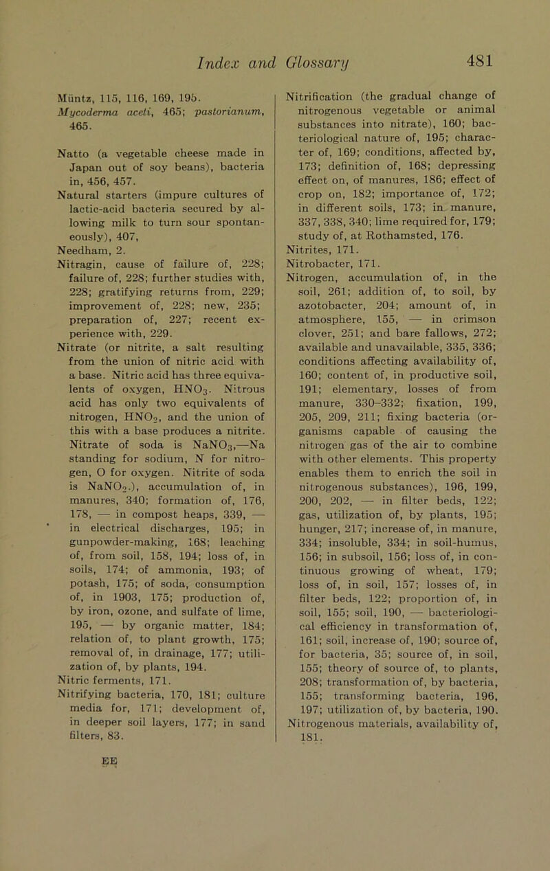 Muntz, 115, 116, 169, 195. Mycoderma aceli, 465; pastorianum, 465. Natto (a vegetable cheese made in Japan out of soy beans), bacteria in, 456, 457. Natural starters (impure cultures of lactic-acid bacteria secured by al- lowing milk to turn sour spontan- eously), 407, Needham, 2. Nitragin, cause of failure of, 228; failure of, 228; further studies with, 228; gratifying returns from, 229; improvement of, 228; new, 235; preparation of, 227; recent e.x- perience with, 229. Nitrate (or nitrite, a salt resulting from the union of nitric acid with a base. Nitric acid has three equiva- lents of oxygen, HNO3. Nitrous acid has only two equivalents of nitrogen, HNO2, and the union of this with a base produces a nitrite. Nitrate of soda is NaNO.),—Na standing for sodium, N for nitro- gen, O for oxygen. Nitrite of soda is NaN02.), accumulation of, in manures, 340; formation of, 176, 178, — in compost heaps, 339, — in electrical discharges, 195; in gunpowder-making, 168; leaching of, from soil, 158, 194; loss of, in soils, 174; of ammonia, 193; of potash, 175; of soda, consumption of, in 1903, 175; production of, by iron, ozone, and sulfate of lime, 195, — by organic matter, 184; relation of, to plant growth, 175; removal of, in drainage, 177; utili- zation of, by plants, 194. Nitric ferments, 171. Nitrifying bacteria, 170, 181; culture media for, 171; development of, in deeper soil layers, 177; in sand filters, 83. Nitrification (the gradual change of nitrogenous vegetable or animal substances into nitrate), 160; bac- teriological nature of, 195; charac- ter of, 169; conditions, affected by, 173; definition of, 168; depressing effect on, of manures, 186; effect of crop on, 182; importance of, 172; in different soils, 173; in manure, 337, 338, 340; lime required for, 179; study of, at Rothamsted, 176. Nitrites, 171. Nitrobacter, 171. Nitrogen, accumulation of, in the soil, 261; addition of, to soil, by azotobacter, 204; amount of, in atmosphere, 155, — in crimson clover, 251; and bare fallows, 272; available and unavailable, 335, 336; conditions affecting availability of, 160; content of, in productive soil, 191; elementary, losses of from manure, 330-332; fixation, 199, 205, 209, 211; fi.xing bacteria (or- ganisms capable of causing the nitrogen gas of the air to combine with other elements. This property enables them to enrich the soil in nitrogenous substances), 196, 199, 200, 202, — in filter beds, 122; gas, utilization of, by plants, 195; hunger, 217; increase of, in manure, 334; insoluble, 334; in soil-humus, 156; in subsoil, 156; loss of, in con- tinuous growing of wheat, 179; loss of, in soil, 157; losses of, in filter beds, 122; proportion of, in soil, 155; soil, 190, — bacteriologi- cal efficiency in transformation of, 161; soil, increase of, 190; source of, for bacteria, 35; source of, in soil, 155; theory of source of, to plants, 208; transformation of, by bacteria, 155; transforming bacteria, 196, 197; utilization of, by bacteria, 190. Nitrogenous materials, availability of, 181. EK