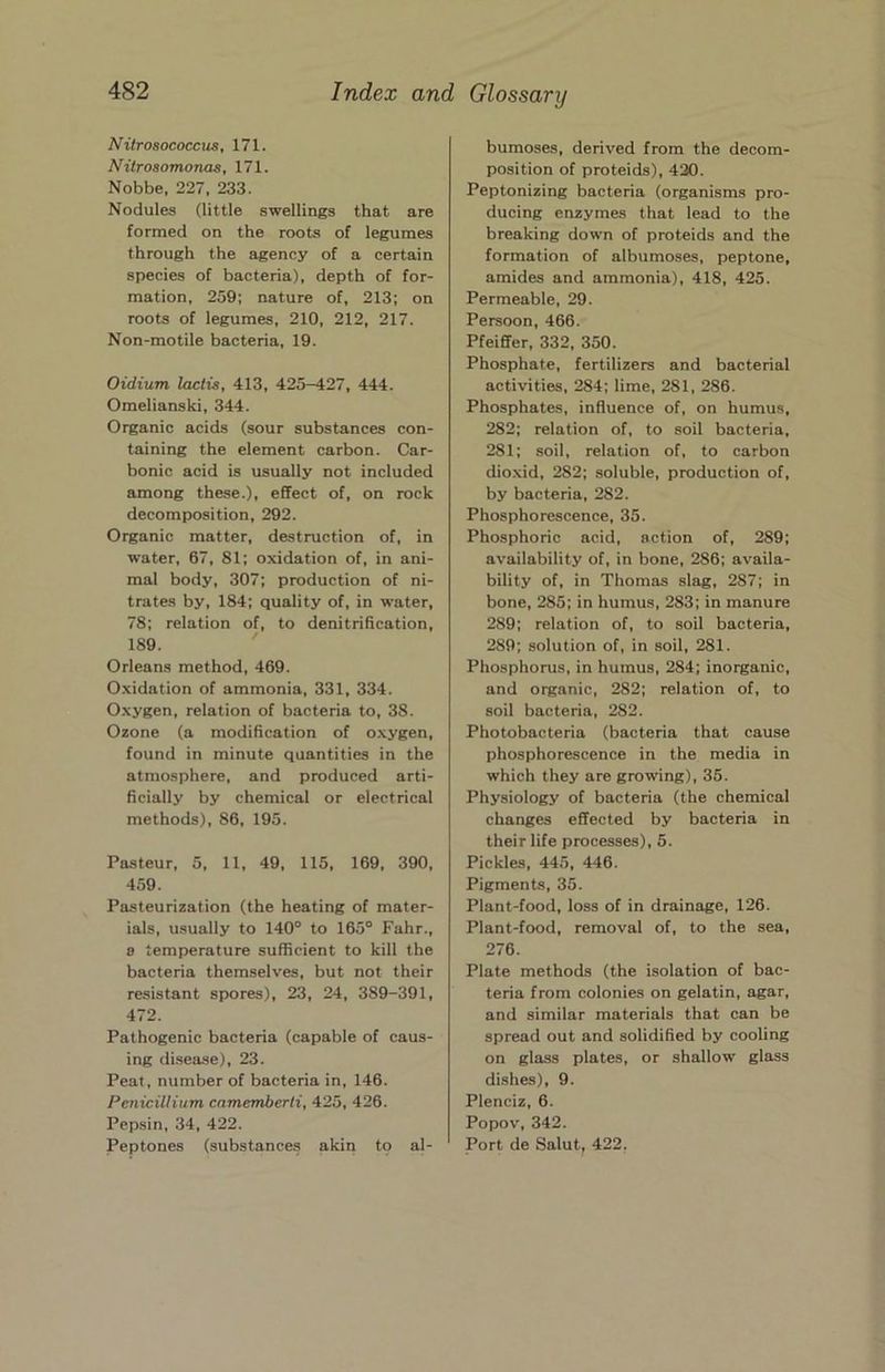 Nitrosococcus, 171. Nilrosomonas, 171. Nobbe, 227, 233. Nodules (little swellings that are formed on the roots of legumes through the agency of a certain species of bacteria), depth of for- mation, 259; nature of, 213; on roots of legumes, 210, 212, 217. Non-motile bacteria, 19. Oidium lactis, 413, 425-427, 444. Omelianski, 344. Organic acids (sour substances con- taining the element carbon. Car- bonic acid is usually not included among these.), effect of, on rock decomposition, 292. Organic matter, destruction of, in water, 67, 81; oxidation of, in ani- mal body, 307; production of ni- trates by, 184; quality of, in water, 78; relation of, to denitriRcation, 189. ' Orleans method, 469. Oxidation of ammonia, 331, 334. Oxygen, relation of bacteria to, 38. Ozone (a modification of o.xygen, found in minute quantities in the atmosphere, and produced arti- ficially by chemical or electrical methods), 86, 195. Pasteur, 5, 11, 49, 115, 169, 390, 459. Pasteurization (the heating of mater- ials, usually to 140° to 165° Fahr., 8 temperature sufficient to kill the bacteria themselves, but not their resistant spores), 23, 24, 389-391, 472. Pathogenic bacteria (capable of caus- ing di.sea.se), 23. Peat, number of bacteria in, 146. Penicillitim camemberli, 425, 426. Pepsin, 34, 422. Peptones (substances akin to al- bumoses, derived from the decom- position of proteids), 420. Peptonizing bacteria (organisms pro- ducing enzymes that lead to the breaking down of proteids and the formation of albumoses, peptone, amides and ammonia), 418, 425. Permeable, 29. Persoon, 466. Pfeiffer, 332, 350. Phosphate, fertilizers and bacterial activities, 284; lime, 281, 286. Phosphates, influence of, on humus, 282; relation of, to soil bacteria, 281; soil, relation of, to carbon dioxid, 282; soluble, production of, by bacteria, 282. Phosphorescence, 35. Phosphoric acid, action of, 289; availability of, in bone, 286; availa- bility of, in Thomas slag, 287; in bone, 285; in humus, 283; in manure 289; relation of, to soil bacteria, 289; solution of, in soil, 281. Phosphorus, in humus, 284; inorganic, and organic, 282; relation of, to soil bacteria, 282. Photobacteria (bacteria that cause phosphorescence in the media in which they are growing), 35. Physiology of bacteria (the chemical changes effected by bacteria in their life processes), 5. Pickles, 445, 446. Pigments, 35. Plant-food, loss of in drainage, 126. Plant-food, removal of, to the sea, 276. Plate methods (the isolation of bac- teria from colonies on gelatin, agar, and similar materials that can be spread out and solidified by cooling on glass plates, or shallow glass dishes), 9. Plenciz, 6. Popov, 342. Port de Salut, 422,
