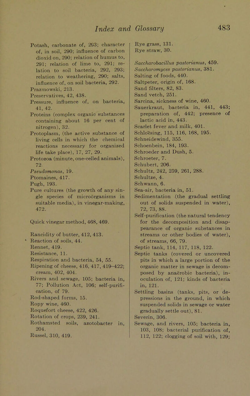 Potash, carbonate of, 293; character of, in soil, 290; influence of carbon dioxid on, 290; relation of humus to, 291; relation of lime to, 291; re- lation to soil bacteria, 292, 293; relation to weathering, 290; salts, influence of, on soil bacteria, 292. Prazmowski, 213. Preservatives, 42, 438. Pressure, influence of, on bacteria, 41, 42. Proteins (complex organic substances containing about 16 per cent of nitrogen), 32. Protoplasm, (the active substance of living cells in which the chemical reactions necessary for organized life take place), 17, 27, 29. Protozoa (minute, one-celled animals), 72. Pseudomonas, 19. Ptomaines, 417. Pugh, 193. Pure cultures (the growth of any sin- gle species of microorganisms in suitable media), in vinegar-making, 472. Quick vinegar method, 468, 469. Rancidity of butter, 412, 413. * Reaction of soils, 44. Rennet, 419. Resistance, 11. Respiration and bacteria, 54, 55. Ripening of cheese, 416, 417, 419-422; cream, 402, 404. Rivers and sewage, 105; bacteria in, 77; Pollution Act, 106; self-purifi- cation, of 79. Rod-shaped forms, 15. Ropy wine, 460. Roquefort cheese, 422, 426. Rotation of crops, 239, 241. Rothamsted soils, azotobacter in, 204. Rus.sel, 310, 419. Rye grass, 131. Rye straw, 30. Saccharobacillus pastorianus, 459. Saccharomyces pastorianus, 381. Salting of foods, 440. Saltpeter, origin of, 168. Sand filters, 82, 83. Sand vetch, 251. Sarcina, sickness of wine, 460. Sauerkraut, bacteria in, 441, 443; preparation of, 442; presence of lactic acid in, 443. Scarlet fever and milk, 401. Schloesing, 115, 116, 168, 195. Schneidewind, 355. Schoenbein, 184, 193. Schroeder and Dush, 5. Schroeter, 7. Schubert, 206. Schultz, 242, 259, 261, 288. Schultze, 4. Schwann, 6. Sea-air, bacteria in, 51. Sedimentation (the gradual settling out of solids suspended in water), 72, 73, 88. Self-purification (the natural tendency for the decomposition and disap- pearance of organic substances in streams or other bodies of water), of streams, 66, 79. Septic tank, 114, 117, 118, 122. Septic tanks (covered or uncovered pits in which a large portion of the organic matter in sewage is decom- posed by anaerobic bacteria), in- oculation of, 121; kinds of bacteria in, 121. Settling basins (tanks, pits, or de- pressions in the ground, in which suspended solids in sewage or water gradually settle out), 81. Severin, 306. Sewage, and rivers, 105; bacteria in, 103, 108; bacterial purification of, 112, 122; clogging of soil with, 129;