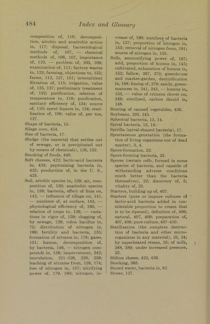 composition of, 110; decomposi- tion, aerobic and anaerobic action in, 117; disposal, bacteriological methods of, 107, — chemical methods of, 106, 107, importance of, 110, — problem of, 103, 109; examination of. 111; factory wastes in, 123; farming, objections to, 133; farms, 112, 127, 131; intermittent filtration of, 115; irrigation, value of, 125, 127; preliminary treatment of, 132; purification, relation of temperature to, 118; purification, sanitary efficiency of, 134; source of, 110; spent liquors in, 124; steri- lization of, 108; value of, per ton, 127. Shape of bacteria, 15. Silage corn, 454. Size of bacteria, 17. Sludge (the material that settles out of sewage, or is precipitated out by means of chemicals), 126, 132. Smoking of foods, 440. Soft cheeses, 422; lactic-acid bacteria in, 424; peptonizing bacteria in, 425; production of, in the U. S., 423. Soil, aerobic species in, 139; air, com- position of, 150; anaerobic species in, 139; bacteria, effect of lime on, 142, — influence of tillage on, 141, — numbers of, at surface, 143, — physiological efficiency of, 160, — relation of crops to, 139, — varia- tions in vigor of, 159; clogging of, by sewage, 129; colon bacillus in, 75; distribution of nitrogen in, 199; fertility and bacteria, 135; formation of nitrates in, 178; gases, 151; humus, decomposition of, by bacteria, 146, — nitrogen com- pounds in, 156; improvement, 242; inoculation, 221-226, 230, 236; leaching of nitrates from, 158, 174; loss of nitrogen in, 157; nitrifying power of, 179, 180; nitrogen, in- crease of, 190; numbers of bacteria in, 137; proportion of nitrogen in, 155; removal of nitrogen from, 191; source of nitrogen in, 155. Soils, ammonifying power of, 167; arid, proportion of humus in, 145; cultivated, exhaustion of humus in, 152; fallow, 267, 273; greenhouse and market-garden, denitrification in, 188; liming of, 278; sandy, green- manures in, 241, 243, — humus in, 153, — value of crimson clover on, 249; sterilized, carbon dio.xid in, 148. Souring of canned vegetables, 436. Soybeans, 230, 245. Spherical bacteria, 13, 14. Spiral bacteria, 13, 14. Spirilla (spiral-shaped bacteria), 17. Spontaneous generation (the forma- tion of living organisms out of dead matter), 3, 4. Spore-formation, 22. Spore-forming bacteria, 23. Spores (certain cells, formed in some species of bacteria, and capable of withstanding adverse conditions much better than the bacteria themselves), 22; discovery of, 5; vitality of, 23. Starters, building up of, 407. Starters (pure or impure cultures of ‘ lactic-acid bacteria added in con- siderable proportion to cream that is to be ripened), definition of, 406; natural, 407, 409; preparation of, 407, 408; pure culture, 407-410. Sterilization (the complete destruc- tion of bacteria and other micro- organisms in any material), 23, 24; by superheated steam, 25; of milk, 388, 389; under increased pressure, 25. Stilton cheese, 422, 426. Stocking, 365. Stored water, bacteria in, 82. Storer, 127.