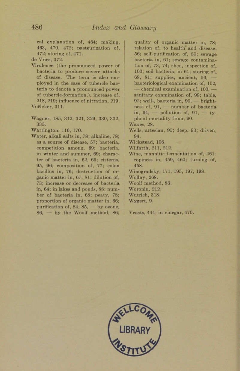 cal explanation of, 464; making, 463, 470, 472; pasteurization of, 472; storing of, 471. de Vries, 372. Virulence (the pronounced power of bacteria to produce severe attacks of disease. The term is also em- ployed in the case of tubercle bac- teria to denote a pronounced power of tubercle-formation.), increase of, 218, 219; influence of nitration, 219. Voelcker, 311. Wagner, 185, 312, 321, 329, 330, 332, 335. Warrington, 116, 170. Water, alkali salts in, 78; alkaline, 78; as a source of disease, 57; bacteria, competition among, 69; bacteria, in winter and summer, 69; charac- ter of bacteria in, 62, 65; cisterns, 95, 96; composition of, 77; colon bacillus in, 76; destruction of or- ganic matter in, 67, 81; dilution of, 73; increase or decrease of bacteria in, 64; in lakes and ponds, 88; num- ber of bacteria in, 68; peaty, 78; proportion of organic matter in, 66; purification of, 84, 85, — by ozone, 86, — by the Woolf method, 86; quality of organic matter in, 78; relation of, to health'' and disease, 56; self-purification of, 80; sewage bacteria in, 61; sewage contamina- tion of, 73, 74; shed, inspection of, 100; soil bacteria, in 61; storing of, 68, 81; supplies, ancient, 56, — bacteriological examination of, 102, — chemical examination of, 100, — sanitary examination of, 99; table, 92; well-, bacteria in, 90, — bright- ness of, 91, — number of bacteria in, 94, — pollution of, 91, — ty- phoid mortality from, 90. Waxes, 28. Wells, artesian, 95; deep, 93; driven, 94. Wickstead, 106. Wilfarth, 211, 212. Wine, mannitic fermentation of, 461, ropiness in, 459, 460; turning of, 458. Winogradsky, 171, 195, 197, 198. Wollny, 268. Woolf method, 86. Woronin, 212. Wutrich, 318. Wygert, 9. Yeasts, 444; in \dnegar, 470.