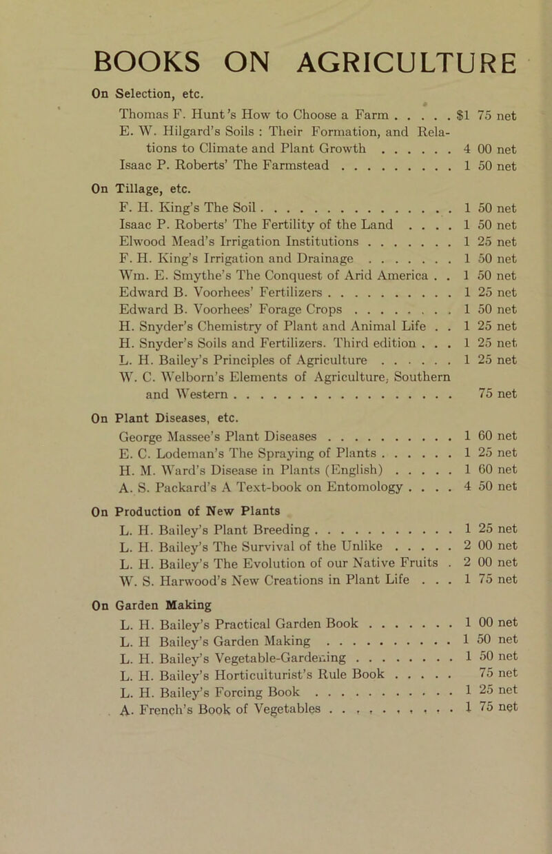 BOOKS ON AGRICULTURE On Selection, etc. Thomas F. Hunt’s How to Choose a Farm $1 75 net E. W. Hilgard’s Soils : Their Formation, and Rela- tions to Climate and Plant Growth 4 00 net Isaac P. Roberts’ The Farmstead 1 50 net On Tillage, etc. F. H. King’s The Soil 1 50 net Isaac P. Roberts’ The Fertility of the Land .... 1 50 net Elwood Mead’s Irrigation Institutions 1 25 net F. H. King’s Irrigation and Drainage 1 50 net Wm. E. Smythe’s The Conquest of Arid America . . 1 50 net Edward B. Voorhees’ Fertilizers 1 25 net Edward B. Voorhees’ Forage Crops 1 50 net H. Snyder’s Chemistry of Plant and Animal Life . . 1 25 net H. Snyder’s Soils and Fertilizers. Third edition ... 1 25 net L. H. Bailey’s Principles of Agriculture 1 25 net W. C. Welborn’s Elements of Agriculture, Southern and Western 75 net On Plant Diseases, etc. George Massee’s Plant Diseases 1 60 net E. C. Lodeman’s The Spraying of Plants 1 25 net H. M. Ward’s Disease in Plants (English) 1 60 net A. S. Packard’s A Text-book on Entomology .... 4 50 net On Production of New Plants L. H. Bailey’s Plant Breeding 1 25 net L. H. Bailey’s The Survival of the Unlike 2 00 net L. H. Bailey’s The Evolution of our Native Fruits . 2 00 net W. S. Harwood’s New Creations in Plant Life ... 1 75 net On Garden Making L. H. Bailey’s Practical Garden Book 1 00 net L. H Bailey’s Garden Making 1 50 net L. H. Bailey’s Vegetable-Gardeixing 1 50 net L. H. Bailey’s Horticulturist’s Rule Book 75 net L. H. Bailey’s Forcing Book 1 25 net A- French’s Book of Vegetables 1 75 net