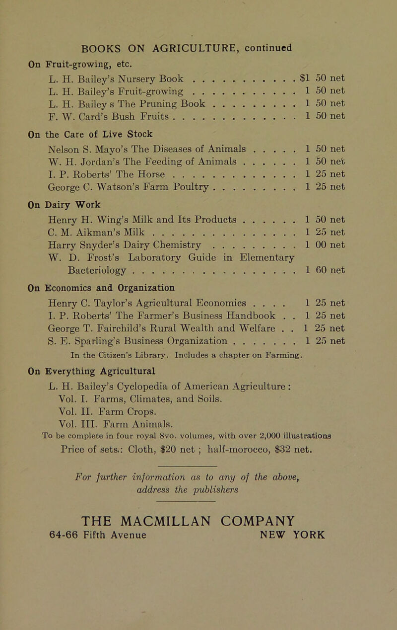BOOKS ON AGRICULTURE, continued On Fruit-growing, etc. L. H. Bailey’s Nursery Book $1 50 net L. H. Bailey’s Fruit-growing 1 50 net L. H. Bailey s The Pruning Book 1 50 net F. W. Card’s Bush Fruits 1 50 net On the Care of Live Stock Nelson S. Mayo’s The Diseases of Animals 1 50 net W. H. Jordan’s The Feeding of Animals 1 50 net I. P. Roberts’ The Horse 1 25 net George C. Watson’s Farm Poultry 1 25 net On Dairy Work Henry H. Wing’s Milk and Its Products 1 50 net C. M. Aikman’s Milk 1 25 net Harry Snyder’s Dairy Chemistry 1 00 net W. D. Frost’s Laboratory Guide in Elementary Bacteriology 1 60 net On Economics and Organization Henry C. Taylor’s Agricultural Economics .... 1 25 net I. P. Roberts’ The Farmer’s Business Handbook . . 1 25 net George T. Fairchild’s Rural Wealth and Welfare . . 1 25 net S. E. Sparling’s Business Organization 1 25 net In the Citizen’s Library. Includes a chapter on Farming. On Everything Agricultural L. H. Bailey’s Cyclopedia of American Agriculture : Vol. I. Farms, Climates, and Soils. Vol. II. Farm Crops. Vol. III. Farm Animals. To be complete in four royal 8vo. volumes, with over 2,000 illustrations Price of sets.: Cloth, $20 net ; half-morocco, $32 net. For further information as to any of the above, address the publishers THE MACMILLAN COMPANY