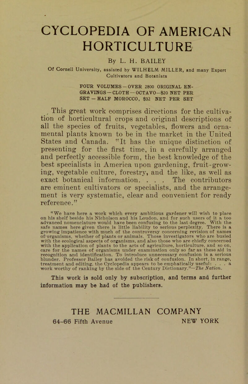 HORTICULTURE By L. H. BAILEY Of Cornell University, assisted by WILHELM MILLER, and many Expert Cultivators and Botanists FOUR VOLUMES-OVER 2800 ORIGINAL EN- GRAVINGS—CLOTH—OCT A VO-$20 NET PER SET - HALF MOROCCO, $32 NET PER SET ^ This great work comprises directions for the cultiva- tion of horticultural crops and original descriptions of all the species of fruits, vegetables, flowers and orna- mental plants known to be in the market in the United States and Canada. It has the unique distinction of presenting for the first time, in a carefully arranged and perfectly accessible form, the best knowledge of the best specialists in America upon gardening, fruit-grow- ing, vegetable culture, forestry, and the like, as well as exact botanical information. . . . The contributors are eminent cultivators or specialists, and the arrange- ment is very systematic, clear and convenient for ready reference.” We hftve here a work which every ambitious gardener will wish to place on his shelf beside his Nicholson and his Loudon, and for such users of it a too advanced nomenclature would have been confusing to the last degree. With the safe names here given there is little liability to serious perplexity. There is a growing impatience with much of the controversy concerning revision of names of'organisms. whether of plants or animals. Those investigators who are busied with the ecological aspects of organisms, and also those who are chiefly concerned with the application of plants to the arts of agriculture, horticulture, and so on. care for the names of organisms under examination only so far ns these aid in recognition and identification. To introduce unnecessary confusion is a serious blunder. Professor Bailey has avoided the risk of confusion. In short, in range, treatment and editing, the Cyclopedia appears to be emphatically useful: ... a work worthy of ranking by the side of the Century Dictionary.”—TAe Nation. This work is sold only by subscription, and terms and further information may be had of the publishers. THE MACMILLAN COMPANY