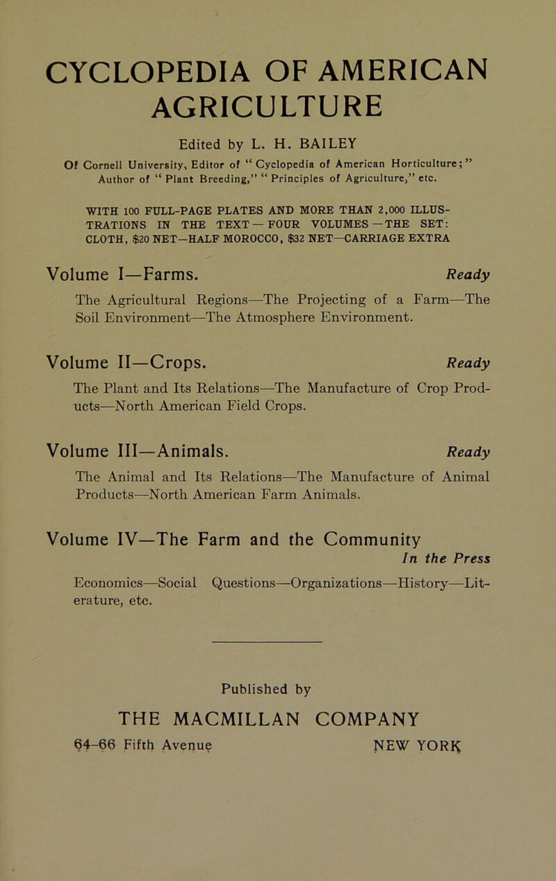 AGRICULTURE Edited by L. H. BAILEY Of Cornell University, Editor of “Cyclopedia of American Horticulture;” Author of “ Plant Breeding,” “ Principles of Agriculture,” etc. WITH 100 FULL-PAGE PLATES AND MORE THAN 2,000 ILLUS- TRATIONS IN THE TEXT—FOUR VOLUMES—THE SET: CLOTH, $20 NET-HALF MOROCCO, $32 NET—CARRIAGE EXTRA Volume I—Farms. Ready The Agricultural Regions—The Projecting of a Farm—The Soil Environment—The Atmosphere Environment. Volume II—Crops. Ready The Plant and Its Relations—The Manufacture of Crop Prod- ucts—North American Field Crops. Volume III—Animals. Ready The Animal and Its Relations—The Manufacture of Animal Products—North American Farm Animals. Volume IV—The Farm and the Community In the Press Economics—Social Questions—Organizations—History—Lit- erature, etc. Published by THE MACMILLAN COMPANY 64-66 Fifth Avenue NEW YORK