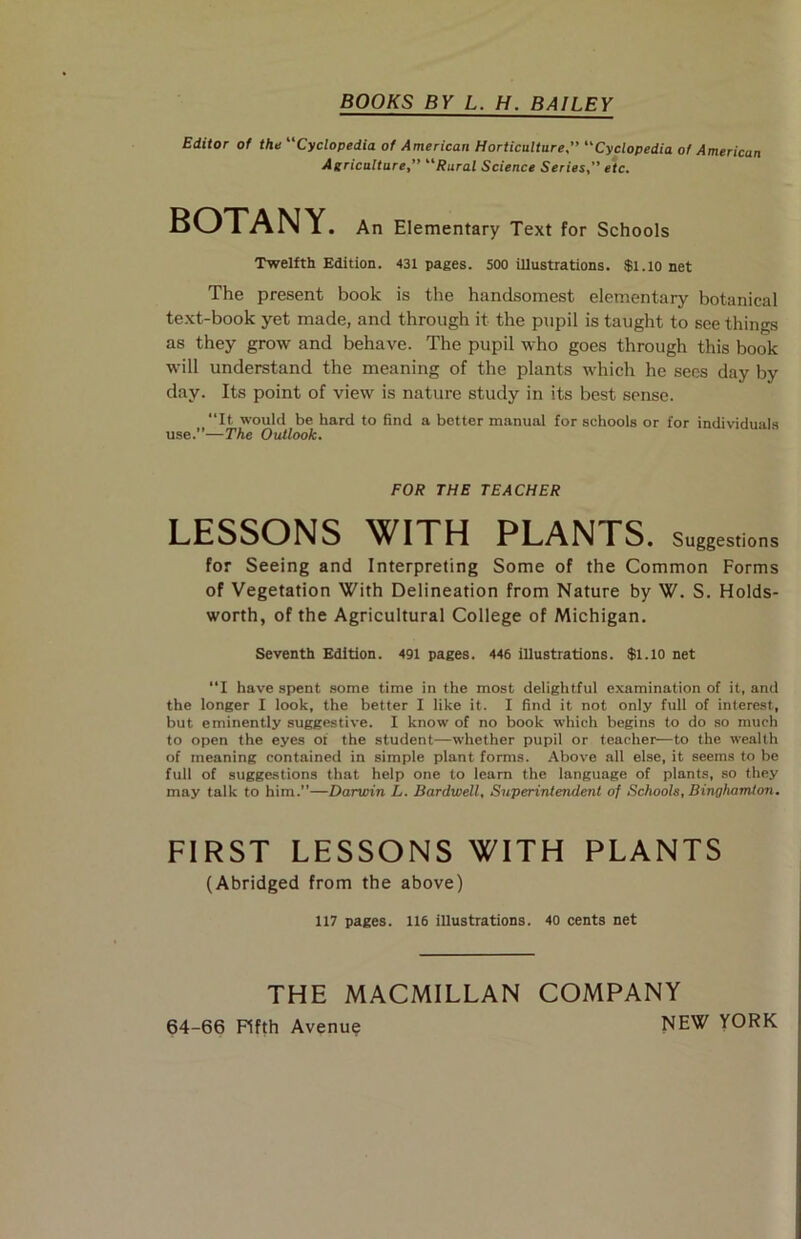 BOOKS BY L. H. BAILEY Editor of the “Cyclopedia of American Horticulture” “Cyclopedia of American Agriculture” “Rural Science Series” etc. BOTANY. An Elementary Text for Schools Twelfth Edition. 431 pages. 500 illustrations. $1.10 net The present book is the handsomest elementary botanical text-book yet made, and through it the pupil is taught to see things as they grow and behave. The pupil who goes through this book will understand the meaning of the plants which he sees day by day. Its point of view is nature study in its best sense. “It would be hard to find a better manual for schools or for individuals use.”—The Outlook. FOR THE TEACHER LESSONS WITH PLANTS. Suggestions for Seeing and Interpreting Some of the Common Forms of Vegetation With Delineation from Nature by W. S. Holds- worth, of the Agricultural College of Michigan. Seventh Edition. 491 pages. 446 illustrations. $1.10 net “I have spent some time in the most delightful examination of it, and the longer I look, the better I like it. I find it not only full of interest, but eminently suggestive. I know of no book which begins to do so much to open the eyes ot the student—whether pupil or teacher—to the wealth of meaning contained in simple plant forms. Above all else, it seems to be full of suggestions that help one to learn the language of plants, so they may talk to him.”—Darwin L. Bardwell, Superintendent of Schools, Binghamton. FIRST LESSONS WITH PLANTS (Abridged from the above) 117 pages. 116 illustrations. 40 cents net THE MACMILLAN COMPANY