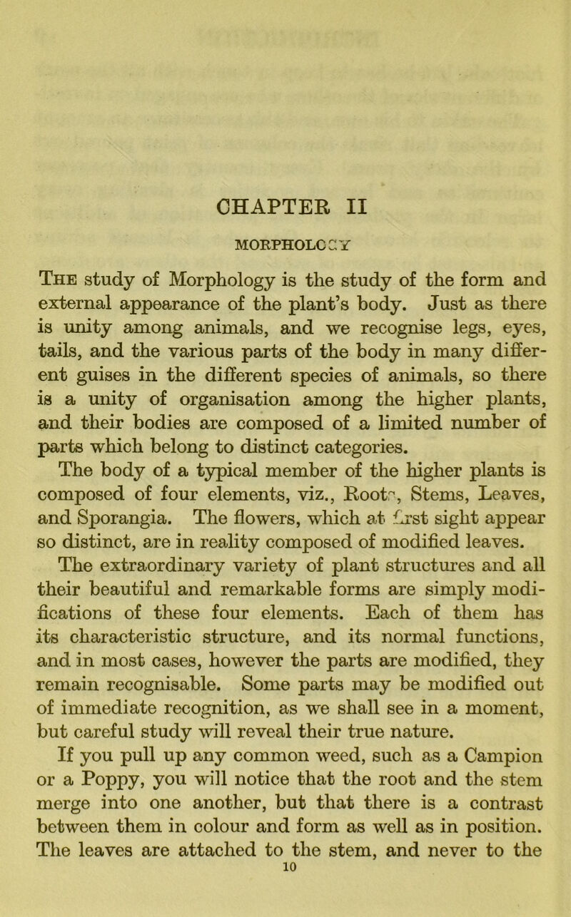 CHAPTER II MORPHOLCaY The study of Morphology is the study of the form and external appearance of the plant’s body. Just as there is unity among animals, and we recognise legs, eyes, tails, and the various parts of the body in many differ- ent guises in the different species of animals, so there is a unity of organisation among the higher plants, and their bodies are composed of a limited number of parts which belong to distinct categories. The body of a typical member of the higher plants is composed of four elements, viz., Rootr^, Stems, Leaves, and Sporangia. The flowers, which at Lrst sight appear so distinct, are in reality composed of modified leaves. The extraordinary variety of plant structm’es and all their beautiful and remarkable forms are simply modi- fications of these four elements. Each of them has its characteristic structure, and its normal functions, and in most cases, however the parts are modified, they remain recognisable. Some parts may be modified out of immediate recognition, as we shall see in a moment, but careful study will reveal their true nature. If you pull up any common weed, such as a Campion or a Poppy, you will notice that the root and the stem merge into one another, but that there is a contrast between them in colour and form as well as in position. The leaves are attached to the stem, and never to the