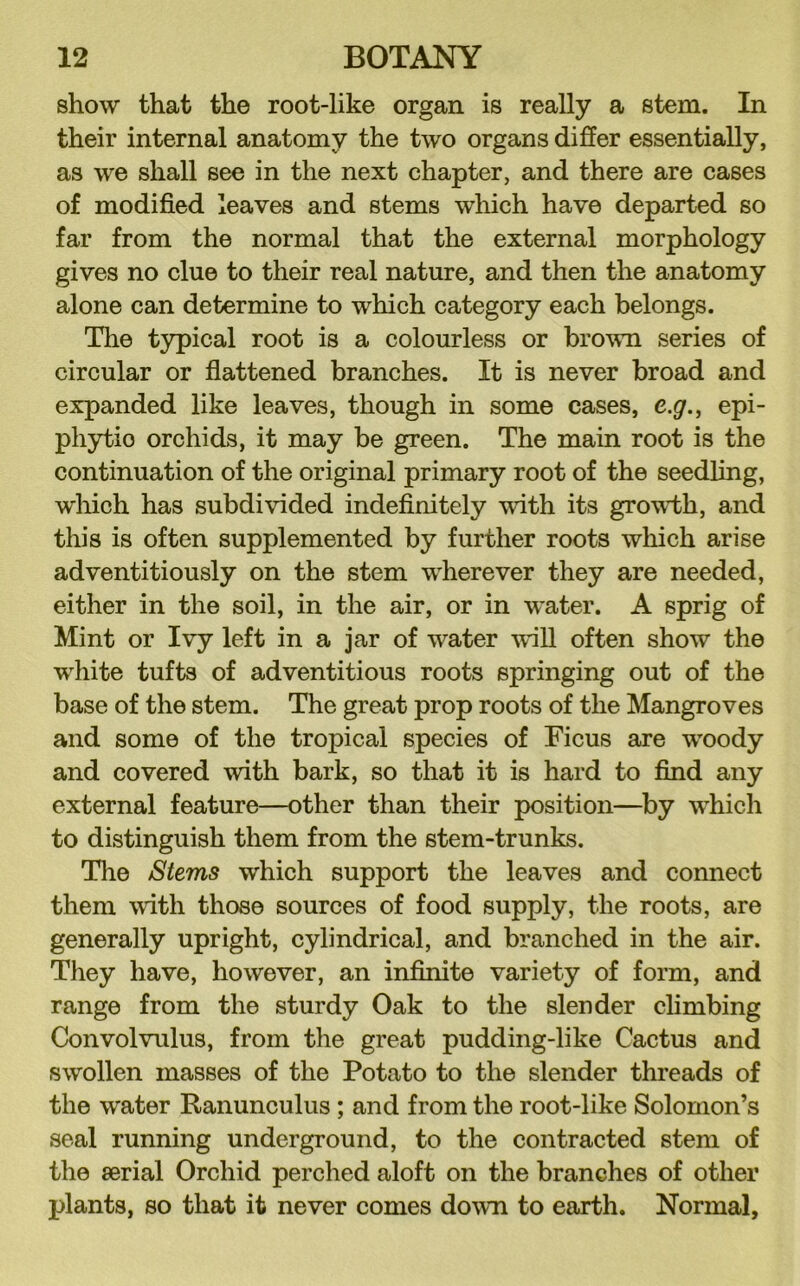 show that the root-like organ is really a stem. In their internal anatomy the two organs differ essentially, as we shall see in the next chapter, and there are cases of modified leaves and stems which have departed so far from the normal that the external morphology gives no clue to their real nature, and then the anatomy alone can determine to which category each belongs. The typical root is a colourless or brown series of circular or fiattened branches. It is never broad and expanded like leaves, though in some cases, e.g.^ epi- phytic orchids, it may be green. The main root is the continuation of the original primary root of the seedling, which has subdivided indefinitely with its grov’th, and this is often supplemented by further roots which arise adventitiously on the stem wherever they are needed, either in the soil, in the air, or in water. A sprig of Mint or Ivy left in a jar of water will often show the white tufts of adventitious roots springing out of the base of the stem. The great prop roots of the Mangroves and some of the tropical species of Ficus are woody and covered with bark, so that it is hard to find any external feature—other than their position—^by which to distinguish them from the stem-trunks. Tlie Stems which support the leaves and connect them with those sources of food supply, the roots, are generally upright, cylindrical, and branched in the air. They have, however, an infinite variety of form, and range from the sturdy Oak to the slender climbing Convolvulus, from the great pudding-like Cactus and swollen masses of the Potato to the slender threads of the water Ranunculus ; and from the root-like Solomon’s seal running underground, to the contracted stem of the serial Orchid perched aloft on the branches of other plants, so that it never comes down to earth. Normal,