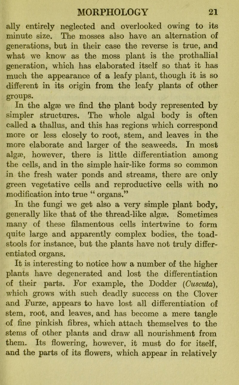 ally entirely neglected and overlooked owing to its minute size. The mosses also have an alternation of generations, but in their case the reverse is true, and what we know as the moss plant is the prothaUial generation, which has elaborated itself so that it has much the appearance of a leafy plant, though it is so different in its origin from the leafy plants of other groups. In the algae we find the plant body represented by simpler structures. Tlie whole algal body is often called a thallus, and this has regions which correspond more or less closely to root, stem, and leaves in the more elaborate and larger of the seaweeds. In most algae, however, there is little differentiation among the cells, and in the simple hair-like forms so common in the fresh water ponds and streams, there are only green vegetative cells and reproductive cells vdth no modification into true “ organs.” In the fungi we get also a very simple plant body, generally like that of the thread-like algae. Sometimes many of these filamentous cells intertwine to form quite large and apparently complex bodies, the toad- stools for instance, but the plants have not truly differ- entiated organs. It is interesting to notice how a number of the higher plants have degenerated and lost the differentiation of their parts. For example, the Dodder {Cuscuta), which grows with such deadly success on the Clover and Furze, appears to have lost all differentiation of stem, root, and leaves, and has become a mere tangle of fine pinkish fibres, which attach themselves to the stems of other plants and draw all nourishment from them. Its flowering, however, it must do for itself, and the parts of its flowers, which appear in relatively