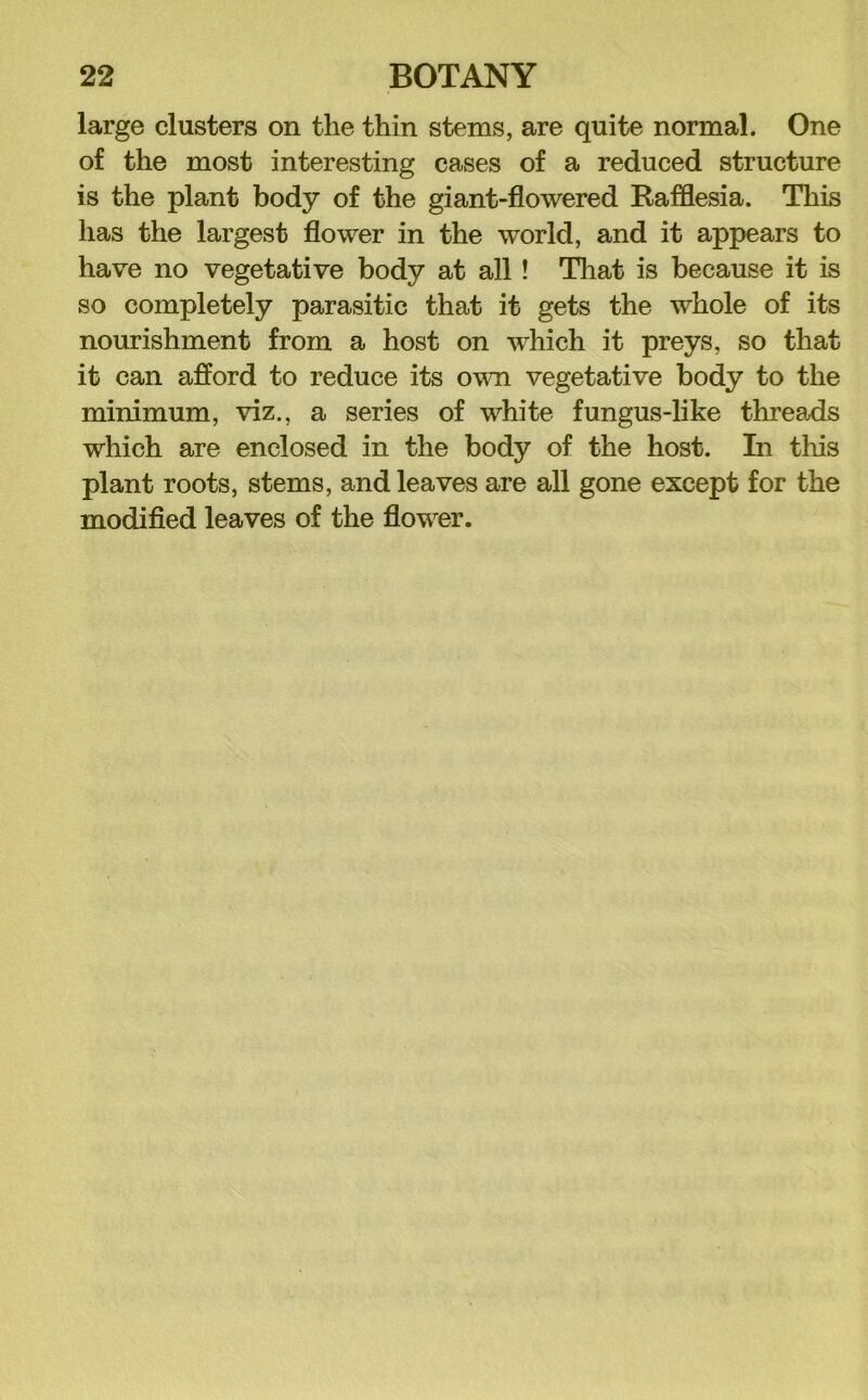 large clusters on the thin stems, are quite normal. One of the most interesting cases of a reduced structure is the plant body of the giant-flowered Rafflesia. This has the largest flower in the world, and it appears to have no vegetative body at all! Tliat is because it is so completely parasitic that it gets the whole of its nourishment from a host on which it preys, so that it can afford to reduce its ovm vegetative body to the minimum, viz., a series of white fungus-like threads which are enclosed in the body of the host. In this plant roots, stems, and leaves are all gone except for the modifled leaves of the flower.