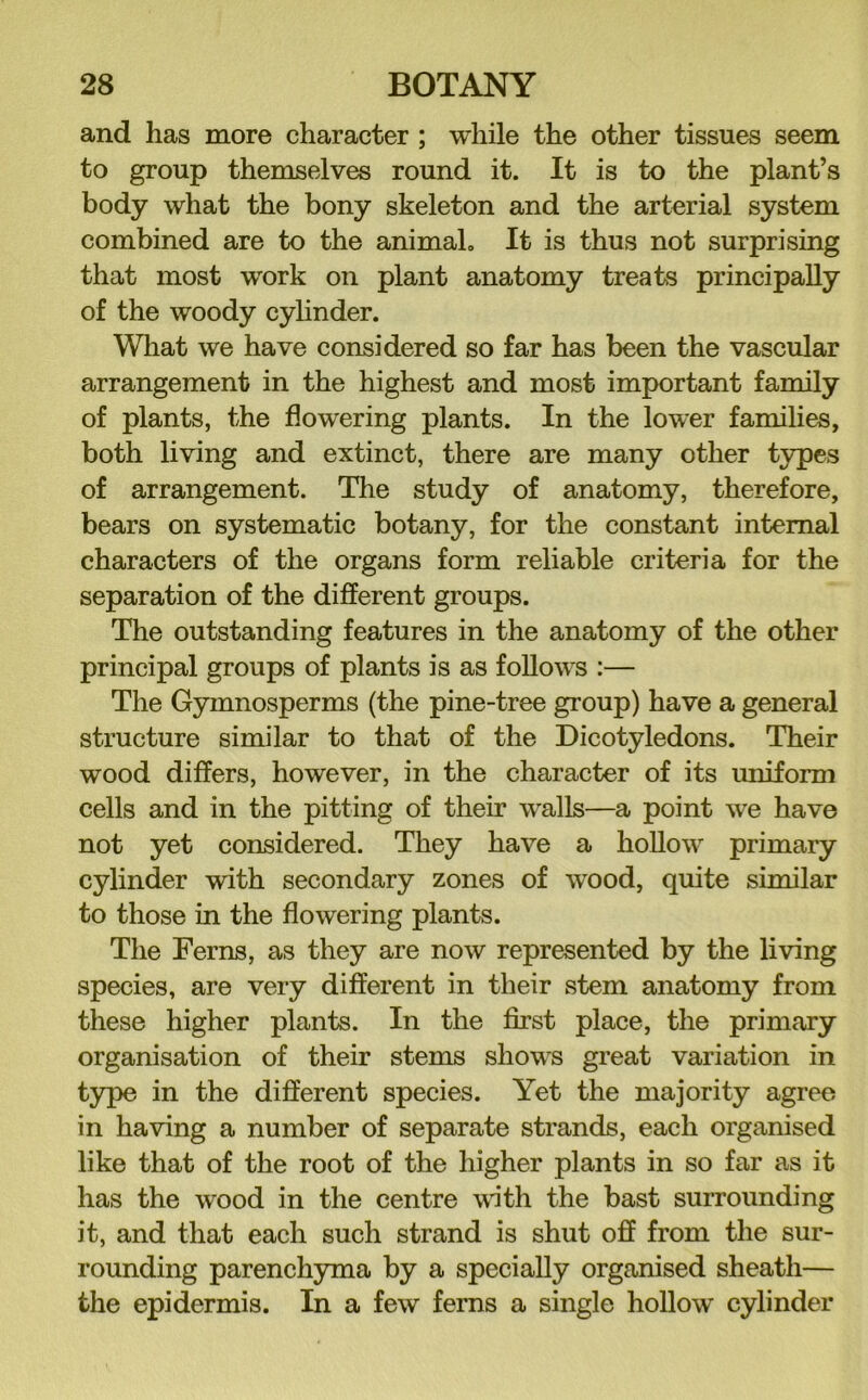 and has more character ; while the other tissues seem to group themselves round it. It is to the plant’s body what the bony skeleton and the arterial system combined are to the animaL It is thus not surprising that most work on plant anatomy treats principally of the woody cylinder. Wliat we have considered so far has been the vascular arrangement in the highest and most important family of plants, the flowering plants. In the lower families, both living and extinct, there are many other types of arrangement. The study of anatomy, therefore, bears on systematic botany, for the constant internal characters of the organs form reliable criteria for the separation of the different groups. The outstanding features in the anatomy of the other principal groups of plants is as follows :— The Gymnosperms (the pine-tree group) have a general structure similar to that of the Dicotyledons. Their wood differs, however, in the character of its uniform cells and in the pitting of their walls—a point we have not yet considered. They have a hoUow primary cylinder with secondary zones of w^ood, quite similar to those in the flowering plants. The Ferns, as they are now represented by the living species, are very different in their stem anatomy from these higher plants. In the first place, the primary organisation of their stems shows great variation in type in the different species. Yet the majority agree in having a number of separate strands, each organised like that of the root of the higher plants in so far as it has the wood in the centre with the bast surrounding it, and that each such strand is shut off from the sur- rounding parenchyma by a specially organised sheath— the epidermis. In a few ferns a single hollow cylinder