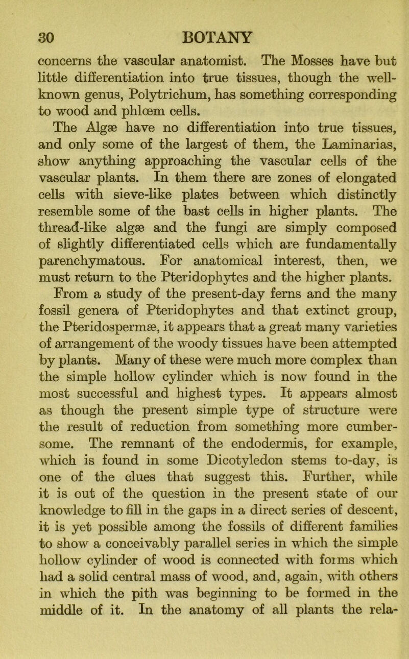 concerns the vascular anatomist. The Mosses have but little differentiation into true tissues, though the well- known genus, Polytrichum, has something corresponding to wood and phloem cells. The Algae have no differentiation into true tissues, and only some of the largest of them, the Laminarias, show anything approaching the vascular cells of the vascular plants. In them there are zones of elongated cells with sieve-like plates between which distinctly resemble some of the bast cells in higher plants. The thread-like algae and the fungi are simply composed of shghtly differentiated cells which are fundamentally parenchymatous. For anatomical interest, then, we must return to the Pteridophytes and the higher plants. From a study of the present-day ferns and the many fossil genera of Pteridophytes and that extinct group, the Pteridospermae, it appears that a great many varieties of arrangement of the woody tissues have been attempted by plants. Many of these were much more complex than the simple hollow cylinder which is now found in the most successful and highest types. It appears almost as though the present simple type of structure were the result of reduction from something more cumber- some. The remnant of the endodermis, for example, which is found in some Dicotyledon stems to-day, is one of the clues that suggest this. Further, while it is out of the question in the present state of our knowledge to fiU in the gaps in a direct series of descent, it is yet possible among the fossils of different families to show a conceivably parallel series in which the simple hollow cylinder of wood is comiected with forms which had a sohd central mass of wood, and, again, vitli others in which the pith was beginning to be formed in the middle of it. In the anatomy of all plants the rela-