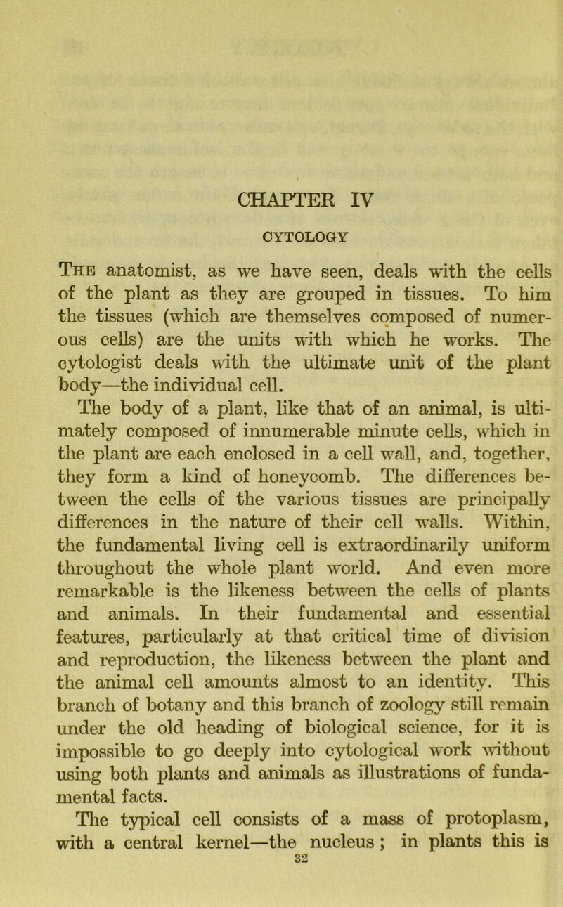 CHAPTER IV CYTOLOGY The anatomist, as we have seen, deals with the cells of the plant as they are grouped in tissues. To him the tissues (which are themselves composed of numer- ous cells) are the um'ts vath which he works. Tlie cytologist deals vith the ultimate unit of the plant body—^the individual cell. The body of a plant, like that of an animal, is ulti- mately composed of imiumerable minute cells, which in the plant are each enclosed in a cell wall, and, together, they form a kind of honeycomb. Tlie differences be- tween the cells of the various tissues are principally differences in the nature of their cell walls. Within, the fundamental living cell is extraordinarily uniform throughout the whole plant world. And even more remarkable is the likeness between the cells of plants and animals. In their fundamental and essential features, particularly at that critical time of division and reproduction, the likeness between the plant and the animal cell amounts almost to an identity. Tliis branch of botany and this branch of zoology still remain under the old heading of biological science, for it is impossible to go deeply into cytological work without using both plants and animals as illustrations of funda- mental facts. Tlie typical cell consists of a mass of protoplasm, with a central kernel—the nucleus ; in plants this is