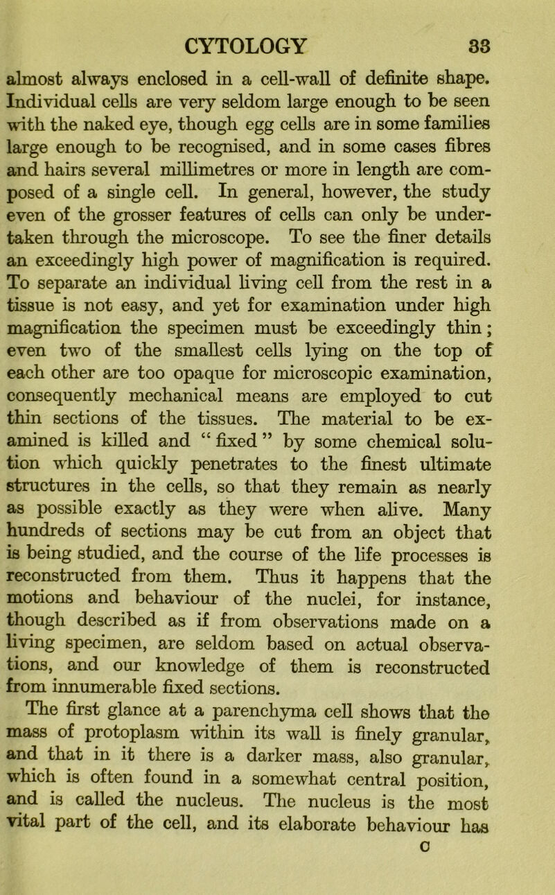 almost always enclosed in a cell-wall of definite shape. Individual cells are very seldom large enough to be seen wdth the naked eye, though egg cells are in some families large enough to be recognised, and in some cases fibres and hairs several miUimetres or more in length are com- posed of a single cell. In general, however, the study even of the grosser features of cells can only be under- taken through the microscope. To see the finer details an exceedingly high power of magnification is required. To separate an individual hving cell from the rest in a tissue is not easy, and yet for examination under high magnification the specimen must be exceedingly thin; even two of the smallest cells lying on the top of each other are too opaque for microscopic examination, consequently mechanical means are employed to cut thin sections of the tissues. The material to be ex- amined is killed and “ fixed ” by some chemical solu- tion which quickly penetrates to the finest ultimate structures in the cells, so that they remain as nearly as possible exactly as they were when alive. Many hundreds of sections may be cut from an object that is being studied, and the course of the life processes is reconstructed from them. Thus it happens that the motions and behaviour of the nuclei, for instance, though described as if from observations made on a living specimen, are seldom based on actual observa- tions, and our knowledge of them is reconstructed from innumerable fixed sections. The first glance at a parenchyma cell shows that the mass of protoplasm within its wall is finely granular,, and that in it there is a darker mass, also granular,, which is often found in a somewhat central position, and is called the nucleus. Tlie nucleus is the most vital part of the cell, and its elaborate behaviour has o