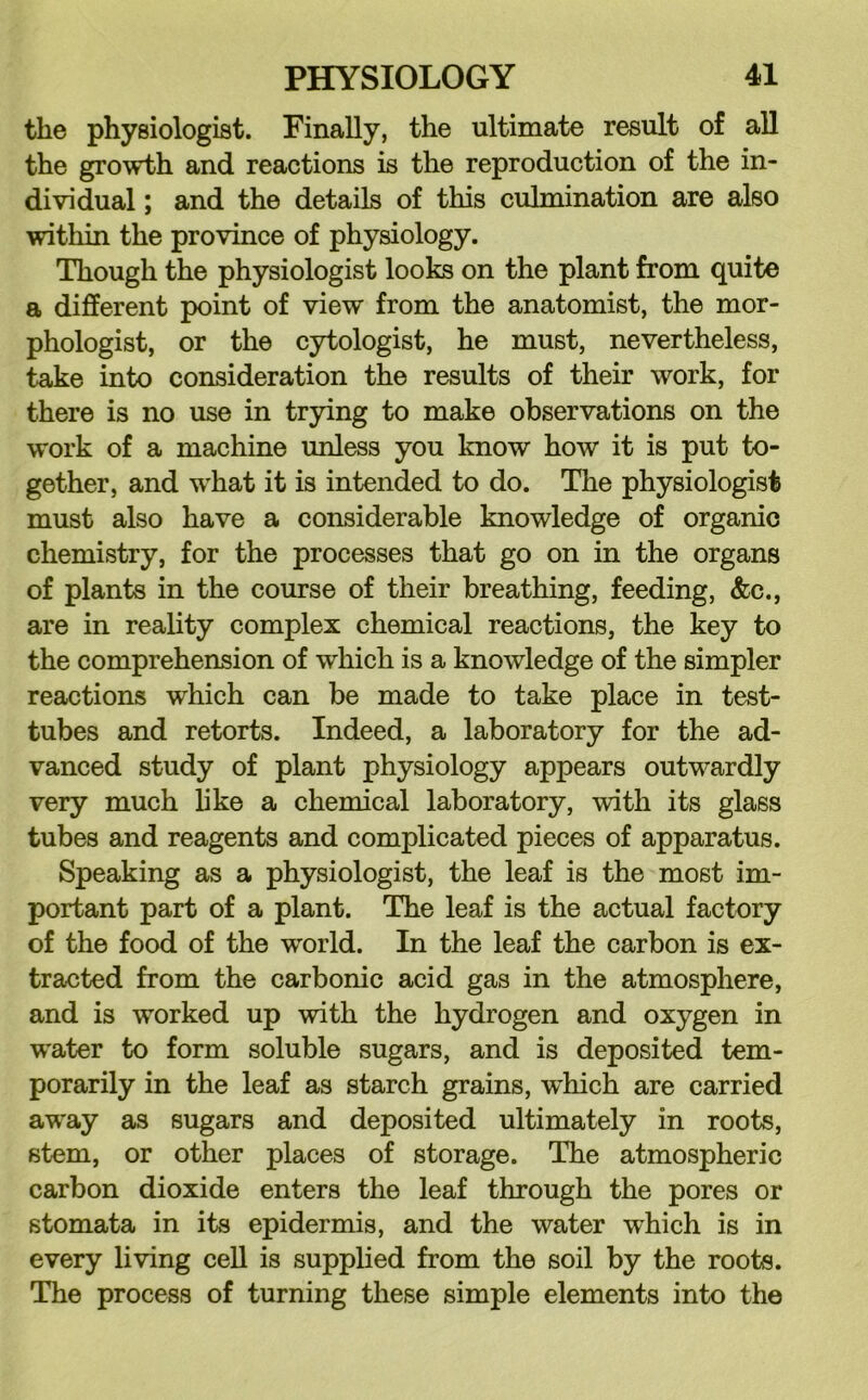 the physiologist. Finally, the ultimate result of all the growth and reactions is the reproduction of the in- dividual ; and the details of this culmination are also within the province of physiology. Though the physiologist looks on the plant from quite a different point of view from the anatomist, the mor- phologist, or the cytologist, he must, nevertheless, take into consideration the results of their work, for there is no use in trying to make observations on the work of a machine unless you know how it is put to- gether, and what it is intended to do. The physiologist must also have a considerable knowledge of organic chemistry, for the processes that go on in the organs of plants in the course of their breathing, feeding, &c., are in reality complex chemical reactions, the key to the comprehension of which is a knowledge of the simpler reactions which can be made to take place in test- tubes and retorts. Indeed, a laboratory for the ad- vanced study of plant physiology appears outwardly very much hke a chemical laboratory, with its glass tubes and reagents and complicated pieces of apparatus. Speaking as a physiologist, the leaf is the most im- portant part of a plant. The leaf is the actual factory of the food of the world. In the leaf the carbon is ex- tracted from the carbonic acid gas in the atmosphere, and is worked up with the hydrogen and oxygen in water to form soluble sugars, and is deposited tem- porarily in the leaf as starch grains, which are carried away as sugars and deposited ultimately in roots, stem, or other places of storage. The atmospheric carbon dioxide enters the leaf through the pores or stomata in its epidermis, and the water which is in every living cell is supplied from the soil by the roots. The process of turning these simple elements into the