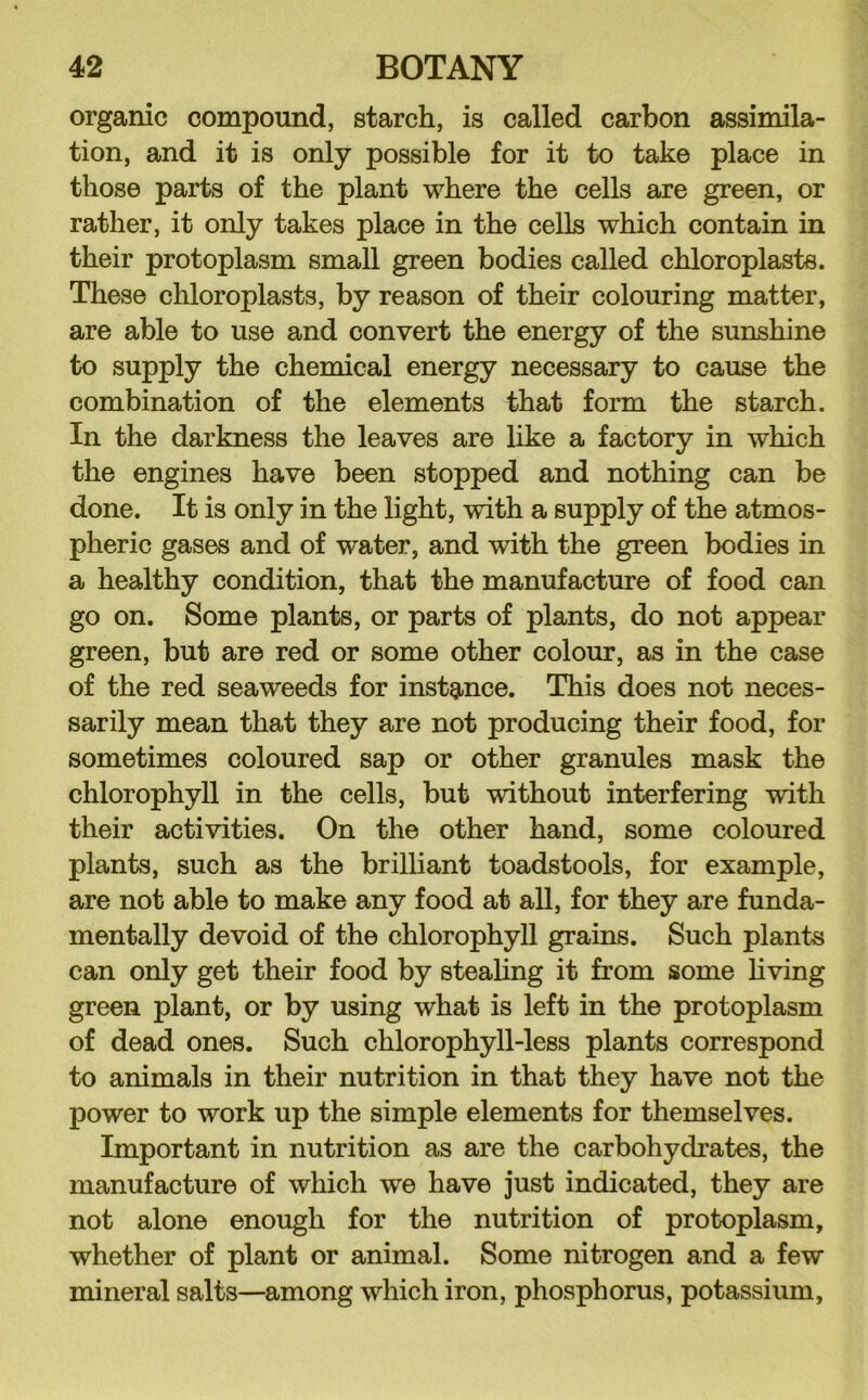 organic compound, starch, is called carbon assimila- tion, and it is only possible for it to take place in those parts of the plant where the cells are green, or rather, it only takes place in the cells which contain in their protoplasm small green bodies called chloroplasts. These chloroplasts, by reason of their colouring matter, are able to use and convert the energy of the sunshine to supply the chemical energy necessary to cause the combination of the elements that form the starch. In the darkness the leaves are like a factory in which the engines have been stopped and nothing can be done. It is only in the light, with a supply of the atmos- pheric gases and of water, and with the green bodies in a healthy condition, that the manufacture of food can go on. Some plants, or parts of plants, do not appear green, but are red or some other colour, as in the case of the red seaweeds for instg^nce. This does not neces- sarily mean that they are not producing their food, for sometimes coloured sap or other granules mask the chlorophyll in the cells, but without interfering with their activities. On the other hand, some coloured plants, such as the brilliant toadstools, for example, are not able to make any food at all, for they are funda- mentally devoid of the chlorophyll grains. Such plants can only get their food by stealing it from some living green plant, or by using what is left in the protoplasm of dead ones. Such chlorophyll-less plants correspond to animals in their nutrition in that they have not the power to work up the simple elements for themselves. Important in nutrition as are the carbohydrates, the manufacture of which we have just indicated, they are not alone enough for the nutrition of protoplasm, whether of plant or animal. Some nitrogen and a few mineral salts—among which iron, phosphorus, potassium.