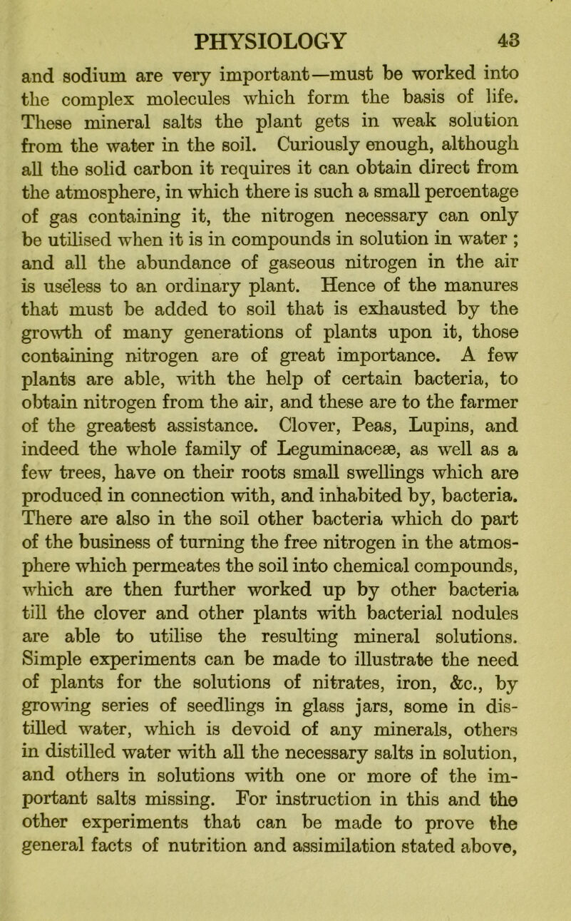 and sodium are very important—must be worked into the complex molecules which form the basis of life. These mineral salts the plant gets in weak solution from the water in the soil. Curiously enough, although all the solid carbon it requires it can obtain direct from the atmosphere, in which there is such a small percentage of gas containing it, the nitrogen necessary can only be utilised when it is in compounds in solution in water ; and all the abundance of gaseous nitrogen in the air is useless to an ordinary plant. Hence of the manures that must be added to soil that is eidiausted by the growth of many generations of plants upon it, those containing nitrogen are of great importance. A few plants are able, vdth the help of certain bacteria, to obtain nitrogen from the air, and these are to the farmer of the greatest assistance. Clover, Peas, Lupins, and indeed the whole family of Leguminacese, as well as a few trees, have on their roots small swellings which are produced in connection with, and inhabited by, bacteria. There are also in the soil other bacteria which do part of the business of turning the free nitrogen in the atmos- phere which permeates the soil into chemical compounds, which are then further worked up by other bacteria till the clover and other plants with bacterial nodules are able to utilise the resulting mineral solutions. Simple experiments can be made to illustrate the need of plants for the solutions of nitrates, iron, &c., by growing series of seedlings in glass jars, some in dis- tilled water, which is devoid of any minerals, others in distilled water with all the necessary salts in solution, and others in solutions with one or more of the im- portant salts missing. For instruction in this and the other experiments that can be made to prove the general facts of nutrition and assimilation stated above.