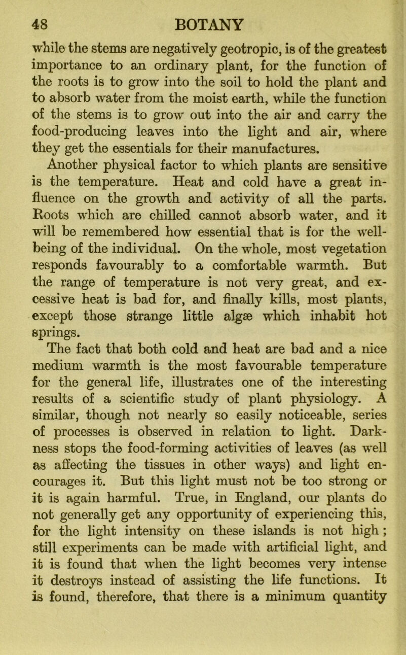 while the stems are negatively geotropic, is of the greatest importance to an ordinary plant, for the function of the roots is to grow into the soil to hold the plant and to absorb water from the moist earth, while the function of the stems is to grow out into the air and carry the food-producing leaves into the light and air, where they get the essentials for their manufactures. Another physical factor to which plants are sensitive is the temperature. Heat and cold have a great in- fluence on the growth and activity of all the parts. Roots which are chilled cannot absorb water, and it will be remembered how essential that is for the well- being of the individual. On the whole, most vegetation responds favourably to a comfortable warmth. But the range of temx)erature is not very great, and ex- cessive heat is bad for, and finally kills, most plants, except those strange little algse which inhabit hot springs. The fact that both cold and heat are bad and a nice medium warmth is the most favourable temperature for the general life, illustrates one of the interesting results of a scientific study of plant physiology. A similar, though not nearly so easily noticeable, series of processes is observed in relation to light. Dark- ness stops the food-forming activities of leaves (as well as affecting the tissues in other ways) and light en- courages it. But this light must not be too strong or it is again harmful. True, in England, our plants do not generally get any opportunity of experiencing this, for the light intensity on these islands is not high; still experiments can be made with artificial light, and it is found that when the light becomes very intense it destroys instead of assisting the life functions. It is found, therefore, that there is a minimum quantity