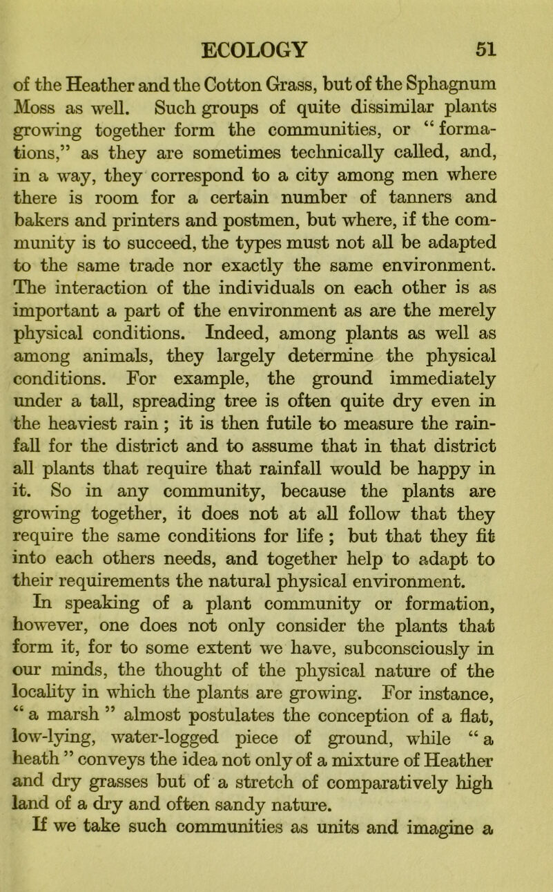 of the Heather and the Cotton Grass, but of the Sphagnum Moss as well. Such groups of quite dissimilar plants growing together form the communities, or “ forma- tions,” as they are sometimes technically called, and, in a way, they correspond to a city among men where there is room for a certain number of tanners and bakers and printers and postmen, but where, if the com- munity is to succeed, the types must not all be adapted to the same trade nor exactly the same environment. The interaction of the individuals on each other is as important a part of the environment as are the merely physical conditions. Indeed, among plants as well as among animals, they largely determine the physical conditions. For example, the ground immediately under a tall, spreading tree is often quite dry even in the heaviest rain; it is then futile to measure the rain- fall for the district and to assume that in that district all plants that require that rainfall would be happy in it. So in any community, because the plants are grovang together, it does not at all follow that they require the same conditions for life; but that they fit into each others needs, and together help to adapt to their requirements the natural physical environment. In speaking of a plant community or formation, however, one does not only consider the plants that form it, for to some extent we have, subconsciously in our minds, the thought of the physical nature of the locahty in which the plants are growing. For instance, “ a marsh ” almost postulates the conception of a flat, low-lying, water-logged piece of ground, while “a heath ” conveys the idea not only of a mixture of Heather and dry grasses but of a stretch of comparatively high land of a dry and often sandy nature. If we take such communities as units and imagine a