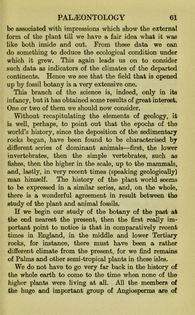 be associated with impressions which show the external form of the plant till we have a fair idea what it was like both inside and out. From these data we can do something to deduce the ecological condition under which it grew. This again leads us on to consider such data as indicators of the climates of the departed continents. Hence we see that the field that is opened up by fossil botany is a very extensive one. This branch of the science is, indeed, only in its infancy, but it has obtained some results of great interest. One or two of them we should now consider. Without recapitulating the elements of geology, it is well, perhaps, to point out that the epochs of the world’s history, since the deposition of the sedimentary rocks began, have been foimd to be characterised by different series of dominant animals—first, the lower invertebrates, then the simple vertebrates, such as fishes, then the higher in the scale, up to the mammals, and, lastly, in very recent times (speaking geologically) man himself. The history of the plant world seems to be expressed in a similar series, and, on the whole, there is a wonderful agreement in result between the study of the plant and animal fossils. If we begin our study of the botany of the past at the ^d nearest the present, then the first really im- portant point to notice is that in comparatively recent times in England, in the middle and lower Tertiary rocks, for instance, there must have been a rather different climate from the present, for we find remains of Palms and other semi-tropical plants in these isles. We do not have to go very far back in the history of the whole earth to come to the time when none of the higher plants were living at all. All the members of the huge and important group of Angiosperms are of