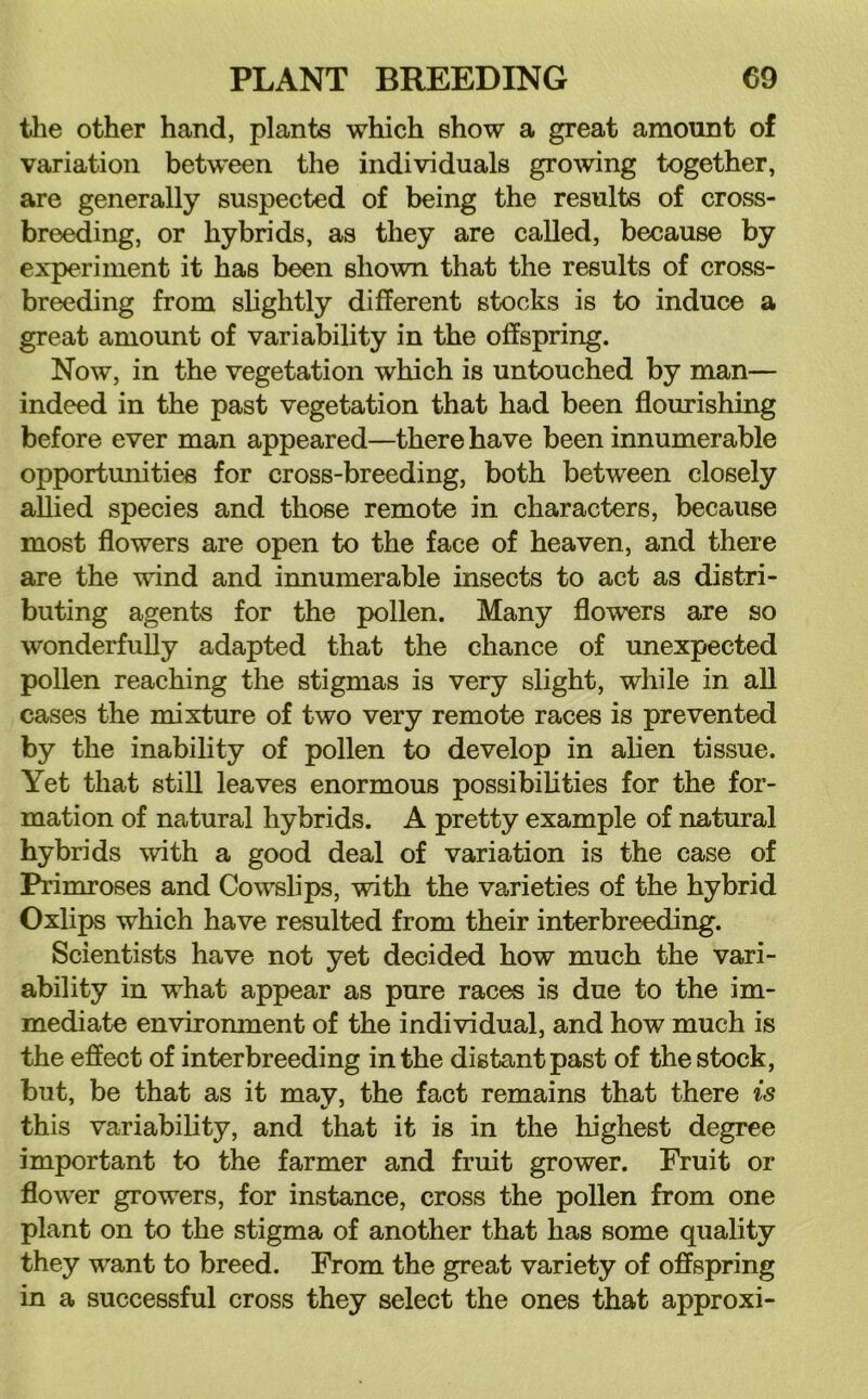 the other hand, plants which show a great amount of variation between the individuals grooving together, are generally suspected of being the results of cross- breeding, or hybrids, as they are called, because by experiment it has been shown that the results of cross- breeding from slightly different stocks is to induce a great amount of variability in the offspring. Now, in the vegetation which is untouched by man— indeed in the past vegetation that had been flourishing before ever man appeared—there have been innumerable opportunities for cross-breeding, both between closely allied species and those remote in characters, because most flowers are open to the face of heaven, and there are the wind and innumerable insects to act as distri- buting agents for the pollen. Many flowers are so wonderfully adapted that the chance of unexpected pollen reaching the stigmas is very slight, while in aU cases the mixture of two very remote races is prevented by the inability of pollen to develop in aUen tissue. Yet that still leaves enormous possibilities for the for- mation of natural hybrids. A pretty example of natural hybrids with a good deal of variation is the case of Primroses and Cowslips, with the varieties of the hybrid Oxlips which have resulted from their interbreeding. Scientists have not yet decided how much the vari- ability in what appear as pure races is due to the im- mediate environment of the individual, and how much is the effect of interbreeding in the distant past of the stock, but, be that as it may, the fact remains that there is this variability, and that it is in the highest degree important to the farmer and fruit grower. Fruit or flower growers, for instance, cross the pollen from one plant on to the stigma of another that has some quality they want to breed. From the great variety of offspring in a successful cross they select the ones that approxi-
