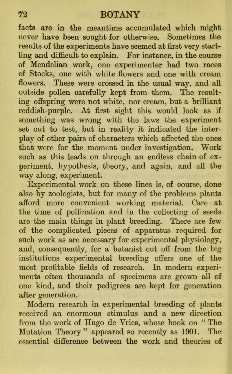 facts are in the meantime accumulated which might never have been sought for otherwise. Sometimes the results of the experiments have seemed at first very start- ling and difficult to explain. For instance, in the course of Mendelian work, one experimenter had two races of Stocks, one with white flowers and one with cream flowers. These were crossed in the usual way, and all outside pollen carefully kept from them. The result- ing offspring were not white, nor cream, but a brilliant reddish-purple. At first sight this would look as if something was wrong with the laws the experiment set out to test, but in reality it indicated the inter- play of other pairs of characters which affected the ones that were for the moment under investigation. Work such as this leads on through an endless chain of ex- periment, hypothesis, theory, and again, and all the way along, experiment. Experimental work on these lines is, of course, done also by zoologists, but for many of the problems plants afford more convenient working material. Care at the time of pollination and in the collecting of seeds are the main things in plant breeding. There are few of the complicated pieces of apparatus required for such work as are necessary for experimental physiology, and, consequently, for a botanist cut off from the big institutions experimental breeding offers one of the most profitable fields of research. In modern experi- ments often thousands of specimens are grown all of one kind, and their pedigrees are kept for generation after generation. Modern research in experimental breeding of plants received an enormous stimulus and a new direction from the work of Hugo de Vries, whose book on “ The Mutation Theory” appeared so recently as 1901. The essential difference between the work and theories of