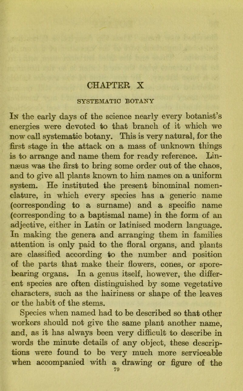 SYSTEMATIC BOTANY In the early days of the science nearly every botanist’s energies were devoted to that branch of it which we now call systematic botany. This is very natural, for the first stage in the attack on a mass of unknown things is to arrange and name them for ready reference. Lin- naeus was the first to bring some order out of the chaos, and to give all plants known to him names on a uniform system. He instituted the present binominal nomen- clature, in which every species has a generic name (corresponding to a surname) and a specific name (corresponding to a baptismal name) in the form of an adjective, either in Latin or latinised modem language. In making the genera and arranging them in families attention is only paid to the floral organs, and plants are classified according to the number and position of the parts that make their flowers, cones, or spore- bearing organs. In a genus itself, however, the differ- ent species are often distinguished by some vegetative characters, such as the hairiness or shape of the leaves or the habit of the stems. Species when named had to be described so that other workers should not give the same plant another name, and, as it has always been very difficult to describe in words the minute details of any object, these descrip- tions were found to be very much more serviceable when accompanied with a drawing or figure of the