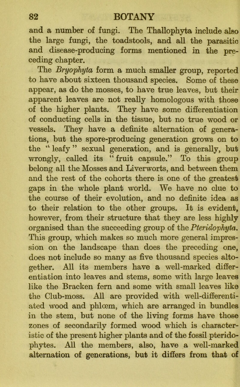 and a number of fungi. The Thallophyta include also the large fungi, the toadstools, and all the parasitic and disease-producing forms mentioned in the pre- ceding chapter. The Bryophyta form a much smaller group, reported to have about sixteen thousand species. Some of these appear, as do the mosses, to have true leaves, but their apparent leaves are not really homologous with those of the higher plants. They have some differentiation of conducting cells in the tissue, but no true wood or vessels. They have a definite alternation of genera- tions, but the spore-producing generation grows on to the leafy ” sexual generation, and is generally, but wrongly, called its “ fruit capsule.” To this group belong all the Mosses and Liverworts, and between them and the rest of the cohorts there is one of the greatest gaps in the whole plant world. We have no clue to the course of their evolution, and no definite idea as to their relation to the other groups. It is evident, however, from their structure that they are less highly organised than the succeeding group of the Pteridophyta. Tliis group, which makes so much more general impres- sion on the landscape than does the preceding one, does not include so many as five thousand species alto- gether. All its members have a well-marked differ- entiation into leaves and stems, some with large leaves like the Bracken fern and some with small leaves like the Club-moss. All are provided vdth well-differenti- ated wood and phloem, which are arranged in bundles in the stem, but none of the living forms have those zones of secondarily formed wood which is character- istic of the present higher plants and of the fossil pterido- phytes. All the members, also, have a well-marked alternation of generations, but it differs from that of