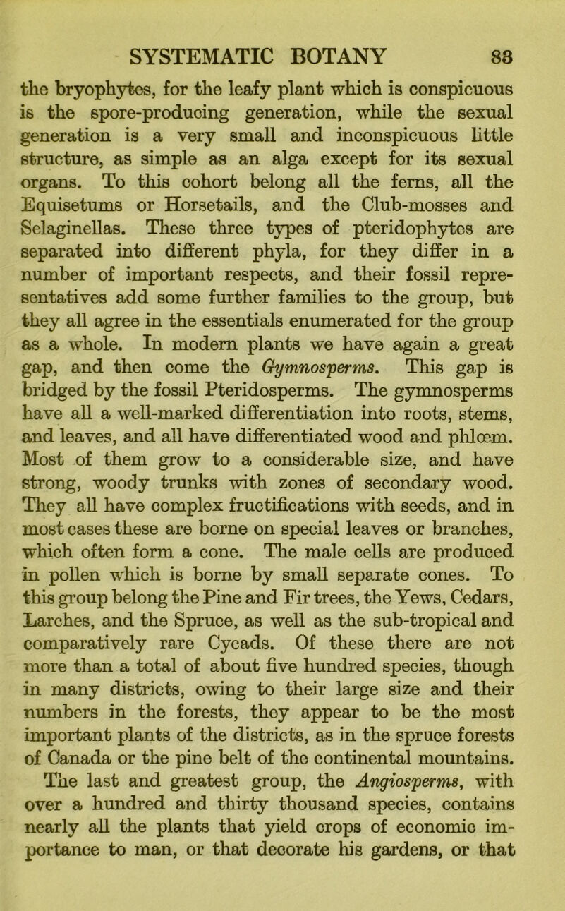 the bryophytes, for the leafy plant which is conspicuous is the spore-producing generation, while the sexual generation is a very small and inconspicuous Uttle structure, as simple as an alga except for its sexual organs. To this cohort belong all the ferns, all the Equisetums or Horsetails, and the Club-mosses and SelagineUas. These three t3q)es of pteridophytcs are separated into different phyla, for they differ in a number of important respects, and their fossil repre- sentatives add some further families to the group, but they all agree in the essentials enumerated for the group as a whole. In modem plants we have again a great gap, and then come the Gymnosperms. This gap is bridged by the fossil Pteridosperms. The gymnosperms have all a well-marked differentiation into roots, stems, and leaves, and all have differentiated wood and phloem. Most of them grow to a considerable size, and have strong, woody trunks with zones of secondary wood. They all have complex fructifications with seeds, and in most cases these are borne on special leaves or branches, which often form a cone. The male cells are produced in pollen which is borne by small separate cones. To this group belong the Pine and Fir trees, the Yews, Cedars, Larches, and the Spruce, as well as the sub-tropical and comparatively rare Cycads. Of these there are not more than a total of about five hundred species, though in many districts, owing to their large size and their numbers in the forests, they appear to be the most important plants of the districts, as in the spruce forests of Canada or the pine belt of the continental mountains. The last and greatest group, the Angiosperms, with over a hundred and thirty thousand species, contains nearly aU the plants that yield crops of economic im- portance to man, or that decorate his gardens, or that