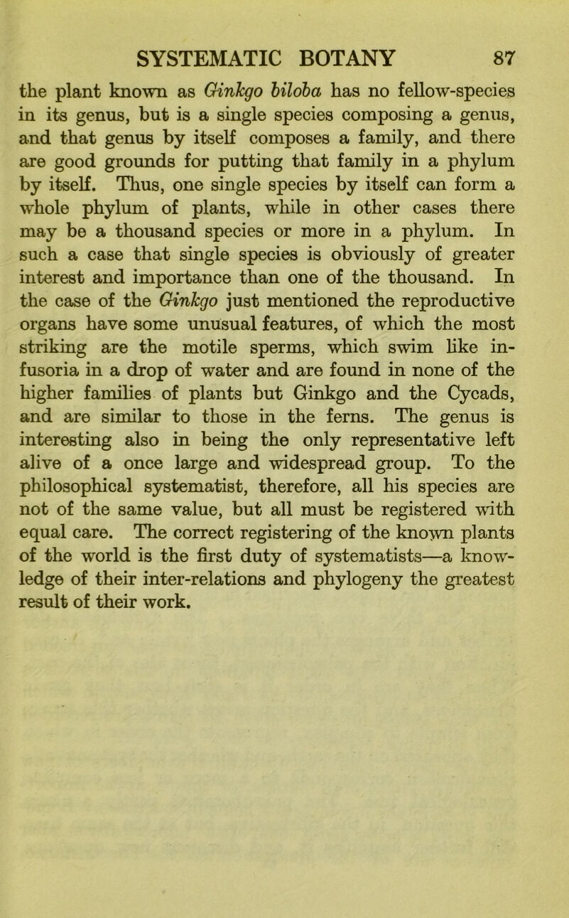 the plant known as Ginkgo biloba has no fellow-species in its genus, but is a single species composing a genus, and that genus by itself composes a family, and there are good grounds for putting that family in a phylum by itself. Thus, one single species by itself can form a whole phylum of plants, while in other cases there may be a thousand species or more in a phylum. In such a case that single species is obviously of greater interest and importance than one of the thousand. In the case of the Ginkgo just mentioned the reproductive organs have some unusual features, of which the most striking are the motile sperms, which swim like in- fusoria in a drop of water and are found in none of the higher families of plants but Ginkgo and the Cycads, and are similar to those in the ferns. The genus is interesting also in being the only representative left alive of a once large and widespread group. To the philosophical systematist, therefore, all his species are not of the same value, but all must be registered with equal care. The correct registering of the known plants of the world is the first duty of systematists—a know- ledge of their inter-relations and phylogeny the greatest result of their work.