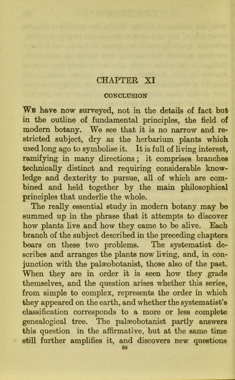 CHAPTER XI CONCLUSION Wb have now surveyed, not in the details of fact but in the outline of fundamental principles, the field of modern botany. We see that it is no narrow and re- stricted subject, dry as the herbarium plants which used long ago to symbolise it. It is full of living interest, ramifying in many directions; it comprises branches technically distinct and requiring considerable know- ledge and dexterity to pursue, all of which are com- bined and held together by the main philosophical principles that underlie the whole. The really essential study in modem botany may be summed up in the phrase that it attempts to discover how plants live and how they came to be alive. Each branch of the subject described in the preceding chapters bears on these two problems. The systematist de- scribes and arranges the plants now' living, and, in con- junction with the palseobotanist, those also of the past. When they are in order it is seen how they grade themselves, and the question arises whether this series, from simple to complex, represents the order in w'hich they appeared on the earth, and whether the systematises classification corresponds to a more or less complete genealogical tree. The palseobotanist partly answers this question in the affirmative, but at the same time still further amplifies it, and discovers new questions