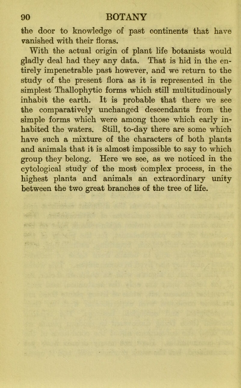 the door to knowledge of past continents that have vanished with their floras. With the actual origin of plant life botanists would gladly deal had they any data. That is hid in the en- tirely impenetrable past however, and we return to the study of the present flora as it is represented in the simplest Thallophytic forms which still multitudinously inhabit the earth. It is probable that there we see the comparatively unchanged descendants from the simple forms which were among those which early in- habited the waters. Still, to-day there are some which have such a mixture of the characters of both plants and animals that it is almost impossible to say to which group they belong. Here we see, as we noticed in the c5Ttological study of the most complex process, in the highest plants and animals an extraordinary unity between the two great branches of the tree of life.