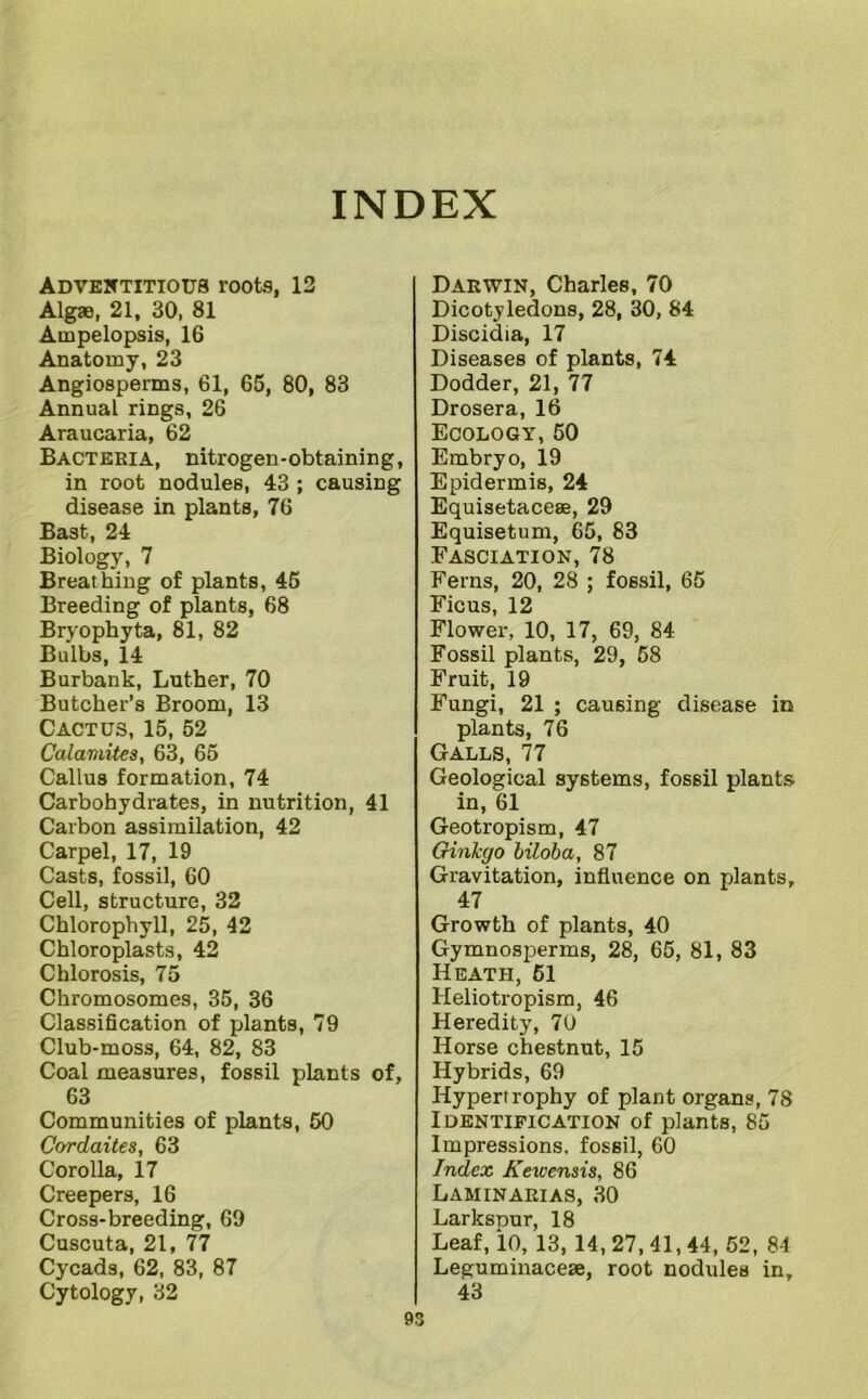 INDEX Adventitious roots, 13 Algaa, 21, 30, 81 Ampelopsis, 16 Anatomy, 23 Angiosperms, 61, 66, 80, 83 Annual rings, 26 Araucaria, 62 Bacteria, nitrogen-obtaining, in root nodules, 43 ; causing disease in plants, 76 Bast, 24 Biology, 7 Breathing of plants, 46 Breeding of plants, 68 Bryophyta, 81, 82 Bulbs, 14 Burbank, Luther, 70 Butcher’s Broom, 13 Cactus, 15, 52 Calamites, 63, 65 Callus formation, 74 Carbohydiates, in nutrition, 41 Carbon assimilation, 42 Carpel, 17, 19 Casts, fossil, 60 Cell, structure, 32 Chlorophyll, 25, 42 Chloroplasts, 42 Chlorosis, 75 Chromosomes, 35, 36 Classification of plants, 79 Club-moss, 64, 82, 83 Coal measures, fossil plants of, 63 Communities of plants, 50 Cordaites, 63 Corolla, 17 Creepers, 16 Cross-breeding, 69 Cuscuta, 21, 77 Cycads, 62, 83, 87 Cytology, 32 Darwin, Charles, 70 Dicotyledons, 28, 30, 84 Discidia, 17 Diseases of plants, 74 Dodder, 21, 77 Drosera, 16 Ecology,50 Embryo, 19 Epidermis, 24 Equisetacese, 29 Equisetum, 65, 83 Fasciation, 78 Ferns, 20, 28 ; fossil, 65 Ficus, 12 Flower, 10, 17, 69, 84 Fossil plants, 29, 58 Fruit, 19 Fungi, 21 ; causing disease in plants, 76 Galls, 77 Geological systems, fossil plants in, 61 Geotropism, 47 Ginkgo hiloha, 87 Gravitation, influence on plants, 47 Growth of plants, 40 Gymnosperms, 28, 66, 81, 83 Heath, 61 Heliotropism, 46 Heredity, 70 Horse chestnut, 15 Hybrids, 69 Hypertrophy of plant organs, 78 Identification of plants, 85 Impressions, fossil, 60 Index Kewensis, 86 Laminarias, 30 Larksnur, 18 Leaf, 10, 13, 14, 27, 41,44, 52, 8-1 Leguminaceae, root nodules in, 43