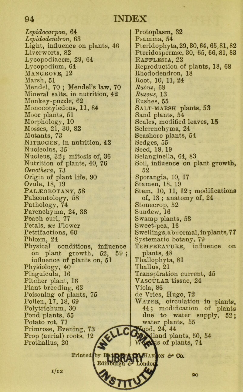 Lepidocarpon, 64 Lepidodendron, 63 Light, influence on plants, 46 Liverworts, 82 Lycopodiaceas, 29, 64 Lycopodium, 64 Mangrove, 12 Marsh, 51 Mendel, 70 ; Mendel’s law, 70 Mineral salts, in nutrition, 42 Monkey-puzzle, 62 Monocotyledons, 11, 84 Moor plants, 61 Morphology, 10 Mosses, 21, 30, 82 Mutants, 73 Nitrogen, in nutrition, 42 Nucleolus, 35 Nucleus, 32; mitosis of, 36 Nutrition of plants, 40, 76 Oenothera, 73 Origin of plant life, 90 Ovule, 18, 19 Paleobotany, 58 Palaeontology, 68 Pathology, 74 Parenchyma, 24, 33 Peach curl, 77 Petals, see Flower Petrifactions, 60 Phloem, 24 Physical conditions, influence on plant growth, 52, 59 ; influence of plants on, 51 Physiology, 40 Pinguicula, 16 Pitcher plant, 16 Plant breeding, 68 Poisoning of plants, 75 Pollen, 17, 18, 69 Poly trichum, 30 Pond plants, 56 Potato rot, 77 Primrose, Evening, 73 Prop (aerial) roots, 12 Prothallus, 20 Printed l/l2 Protoplasm, 32 Psamma, 54 Pteridophyta, 29,30,64, 65,81,82 Pteridospermae, 30, 65, 66, 81, 83 Eafplesia, 22 Keproduction of plants, 18, 68 Ehododendron, 18 Eoot, 10, 11, 24 Ruhus, 68 Rmcus, 13 Eushes, 55 Salt-marsh plants, 53 Sand plants, 54 Scales, modified leaves, 15 Sclerenchyma, 24 Seashore plants, 54 Sedges, 55 Seed, 18, 19 Selanginella, 64, 83 Soil, influence on plant growth, 52 Sporangia, 10, 17 Stamen, 18, 19 Stem, 10, 11, 12; modifications of, 13 ; anatomy of, 24 Stonecrop, 52 Sundew, 16 Swamp plants, 53 Sweet-pea, 16 Swellings, abnormal, in plants, 77 Systematic botany, 79 Temperature, influence on plants, 48 Thallophyta, 81 Thallus, 21 Transpiration current, 45 Vascular tissue, 24 Viola, 86 de Vries, Hugo, 72 Water, circulation in plants, 44; modification of plants due to water supply, 52; water plants, 55 24, 44 [land plants, 50, 54 Is of plants, 74 N Ca 20