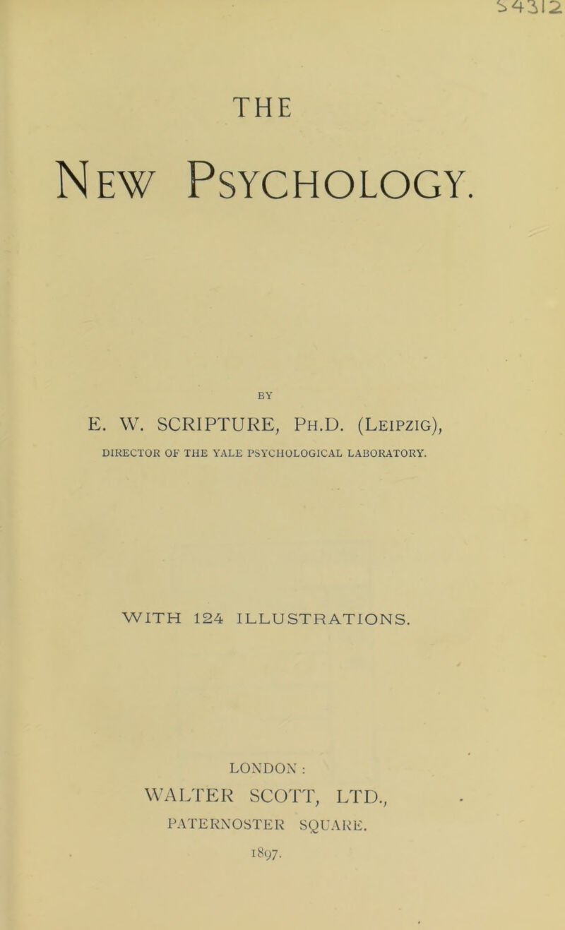 THE Ew Psychology. BY E. \V. SCRIPTURE, Ph.U. (Leipzig), DIRECTOR OF THE YALE PSYCHOLOGICAL LABOR.ATORY. WITH 124 ILLUSTRATIONS. LONDON: W’ALTER SCOTT, LTD., P.VTEKNOSTER SQU.VRE.