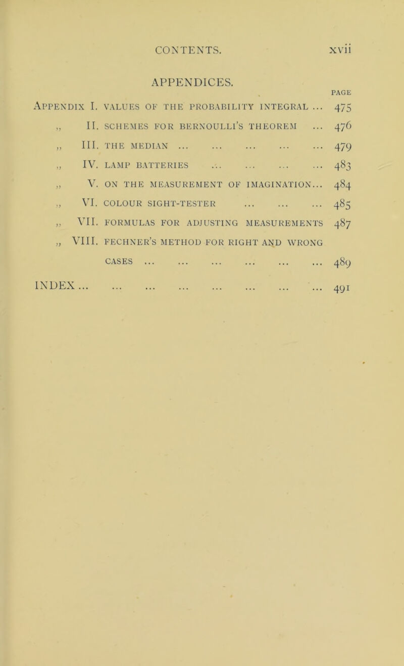 APPENDICES. APPEXDIX I. VALUES OE THE PROBABILITY INTEGRAL ,, II. SCHEMES EOR BERNOULLI’S THEOREM ,, III. THE MEDIAN „ IV. LAMP BATTERIES „ V. ON THE MEASUREMENT OE IMAGINATION \T. COLOUR SIGHT-TESTER ,, VII. EORMULAS FOR ADJUSTING MEASUREMENTS „ VIII. E'ECHNER’s METHOD EOR RIGHT AND WRONG CASES INDEX PAGE 475 476 479 4«3 484 4^5 487 489 491